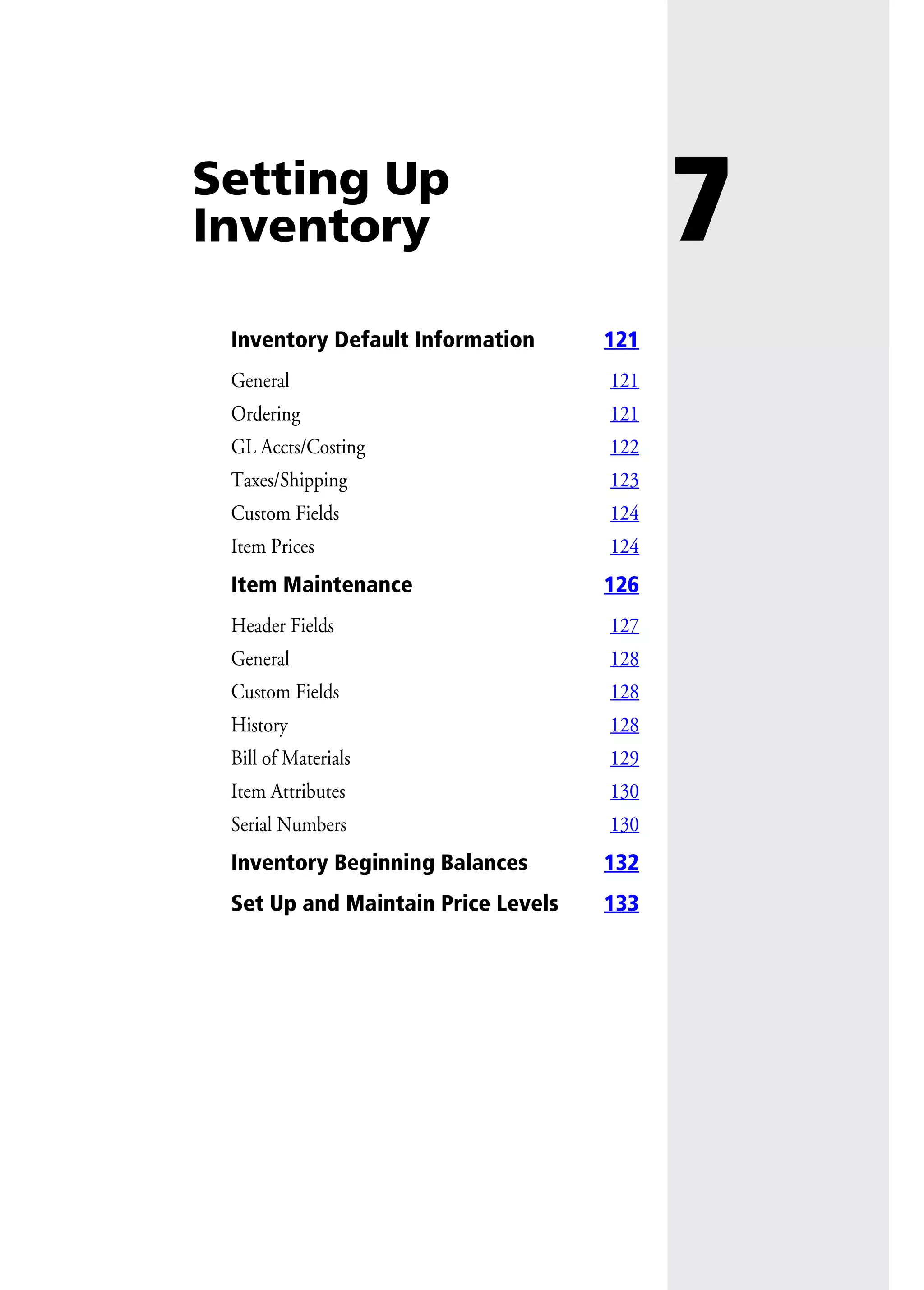 7Setting Up
Inventory
Inventory Default Information 121
General 121
Ordering 121
GL Accts/Costing 122
Taxes/Shipping 123
Custom Fields 124
Item Prices 124
Item Maintenance 126
Header Fields 127
General 128
Custom Fields 128
History 128
Bill of Materials 129
Item Attributes 130
Serial Numbers 130
Inventory Beginning Balances 132
Set Up and Maintain Price Levels 133
 