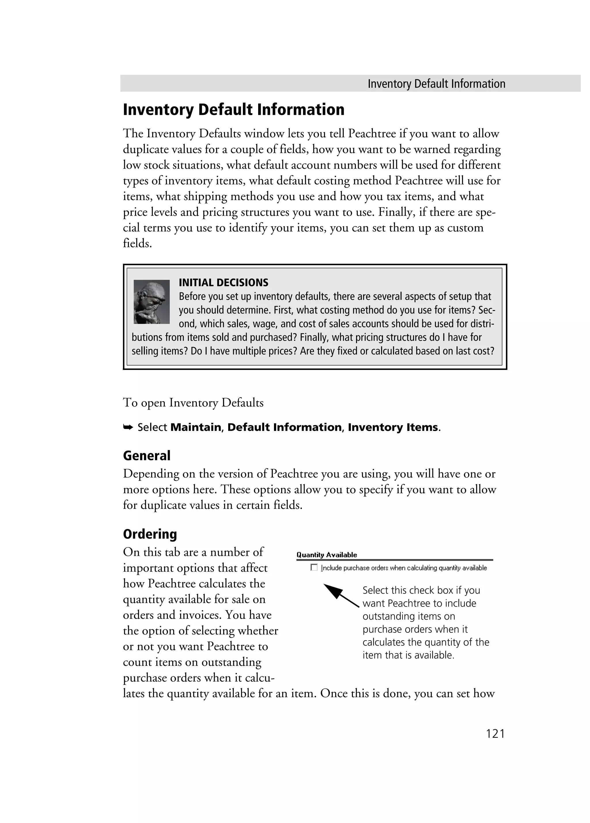 Inventory Default Information
121
Inventory Default Information
The Inventory Defaults window lets you tell Peachtree if you want to allow
duplicate values for a couple of fields, how you want to be warned regarding
low stock situations, what default account numbers will be used for different
types of inventory items, what default costing method Peachtree will use for
items, what shipping methods you use and how you tax items, and what
price levels and pricing structures you want to use. Finally, if there are spe-
cial terms you use to identify your items, you can set them up as custom
fields.
To open Inventory Defaults
➥ Select Maintain, Default Information, Inventory Items.
General
Depending on the version of Peachtree you are using, you will have one or
more options here. These options allow you to specify if you want to allow
for duplicate values in certain fields.
Ordering
On this tab are a number of
important options that affect
how Peachtree calculates the
quantity available for sale on
orders and invoices. You have
the option of selecting whether
or not you want Peachtree to
count items on outstanding
purchase orders when it calcu-
lates the quantity available for an item. Once this is done, you can set how
INITIAL DECISIONS
Before you set up inventory defaults, there are several aspects of setup that
you should determine. First, what costing method do you use for items? Sec-
ond, which sales, wage, and cost of sales accounts should be used for distri-
butions from items sold and purchased? Finally, what pricing structures do I have for
selling items? Do I have multiple prices? Are they fixed or calculated based on last cost?
Select this check box if you
want Peachtree to include
outstanding items on
purchase orders when it
calculates the quantity of the
item that is available.
 