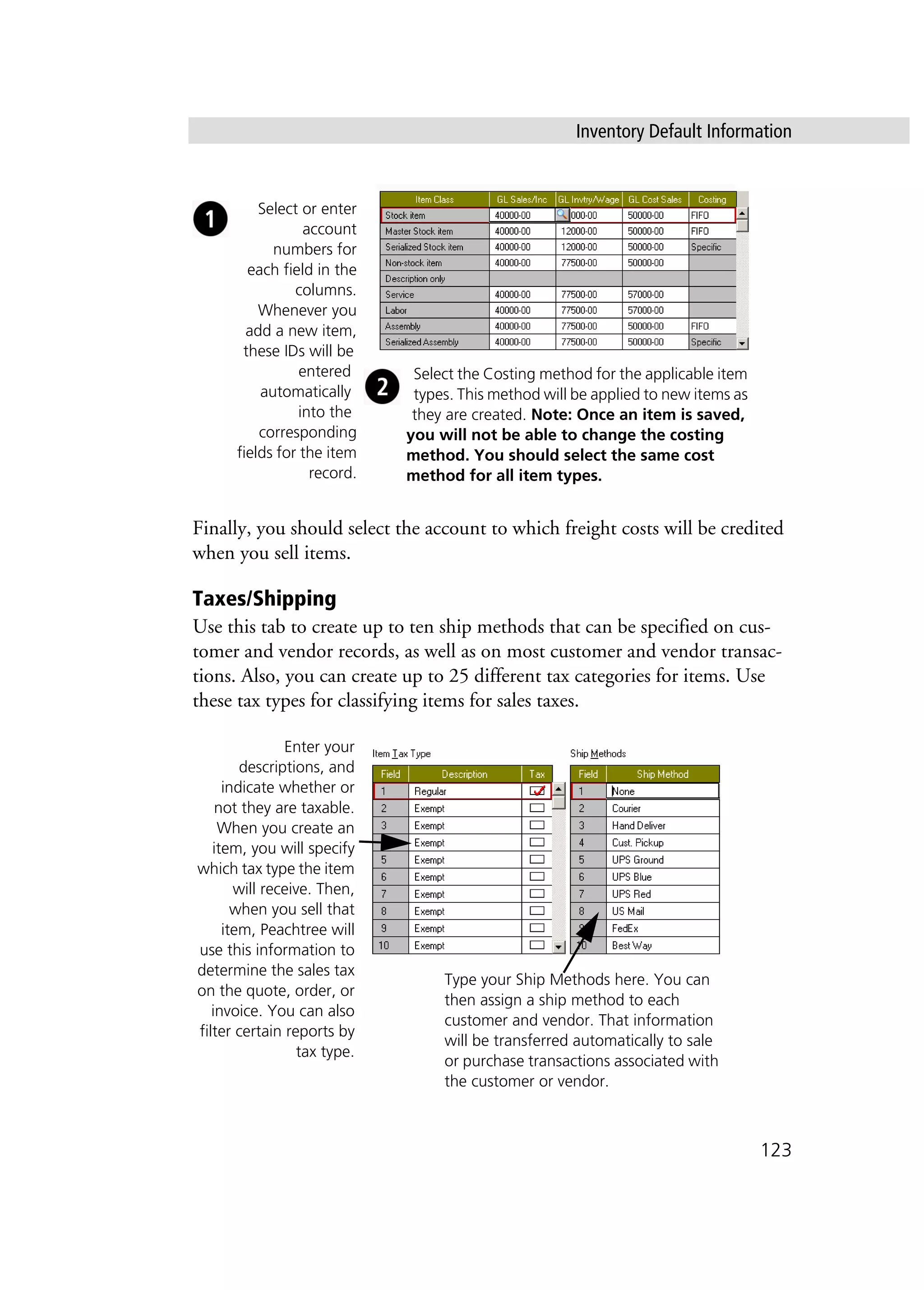 Inventory Default Information
123
Finally, you should select the account to which freight costs will be credited
when you sell items.
Taxes/Shipping
Use this tab to create up to ten ship methods that can be specified on cus-
tomer and vendor records, as well as on most customer and vendor transac-
tions. Also, you can create up to 25 different tax categories for items. Use
these tax types for classifying items for sales taxes.
Select or enter
account
numbers for
each field in the
columns.
Whenever you
add a new item,
these IDs will be
entered
automatically
into the
corresponding
fields for the item
record.
Select the Costing method for the applicable item
types. This method will be applied to new items as
they are created. Note: Once an item is saved,
you will not be able to change the costing
method. You should select the same cost
method for all item types.
Enter your
descriptions, and
indicate whether or
not they are taxable.
When you create an
item, you will specify
which tax type the item
will receive. Then,
when you sell that
item, Peachtree will
use this information to
determine the sales tax
on the quote, order, or
invoice. You can also
filter certain reports by
tax type.
Type your Ship Methods here. You can
then assign a ship method to each
customer and vendor. That information
will be transferred automatically to sale
or purchase transactions associated with
the customer or vendor.
 