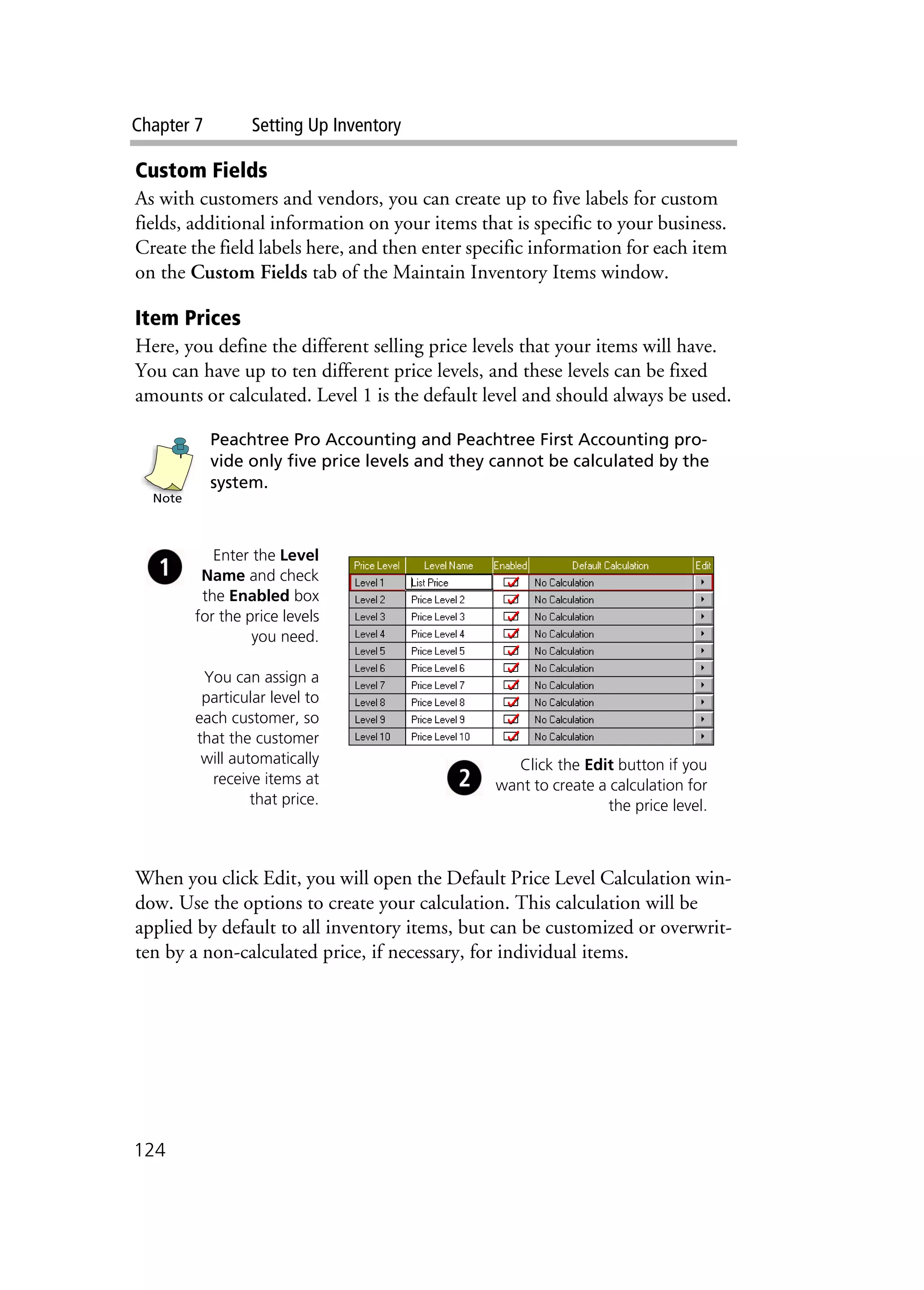 Chapter 7 Setting Up Inventory
124
Custom Fields
As with customers and vendors, you can create up to five labels for custom
fields, additional information on your items that is specific to your business.
Create the field labels here, and then enter specific information for each item
on the Custom Fields tab of the Maintain Inventory Items window.
Item Prices
Here, you define the different selling price levels that your items will have.
You can have up to ten different price levels, and these levels can be fixed
amounts or calculated. Level 1 is the default level and should always be used.
Peachtree Pro Accounting and Peachtree First Accounting pro-
vide only five price levels and they cannot be calculated by the
system.
When you click Edit, you will open the Default Price Level Calculation win-
dow. Use the options to create your calculation. This calculation will be
applied by default to all inventory items, but can be customized or overwrit-
ten by a non-calculated price, if necessary, for individual items.
Note
Enter the Level
Name and check
the Enabled box
for the price levels
you need.
You can assign a
particular level to
each customer, so
that the customer
will automatically
receive items at
that price.
Click the Edit button if you
want to create a calculation for
the price level.
 