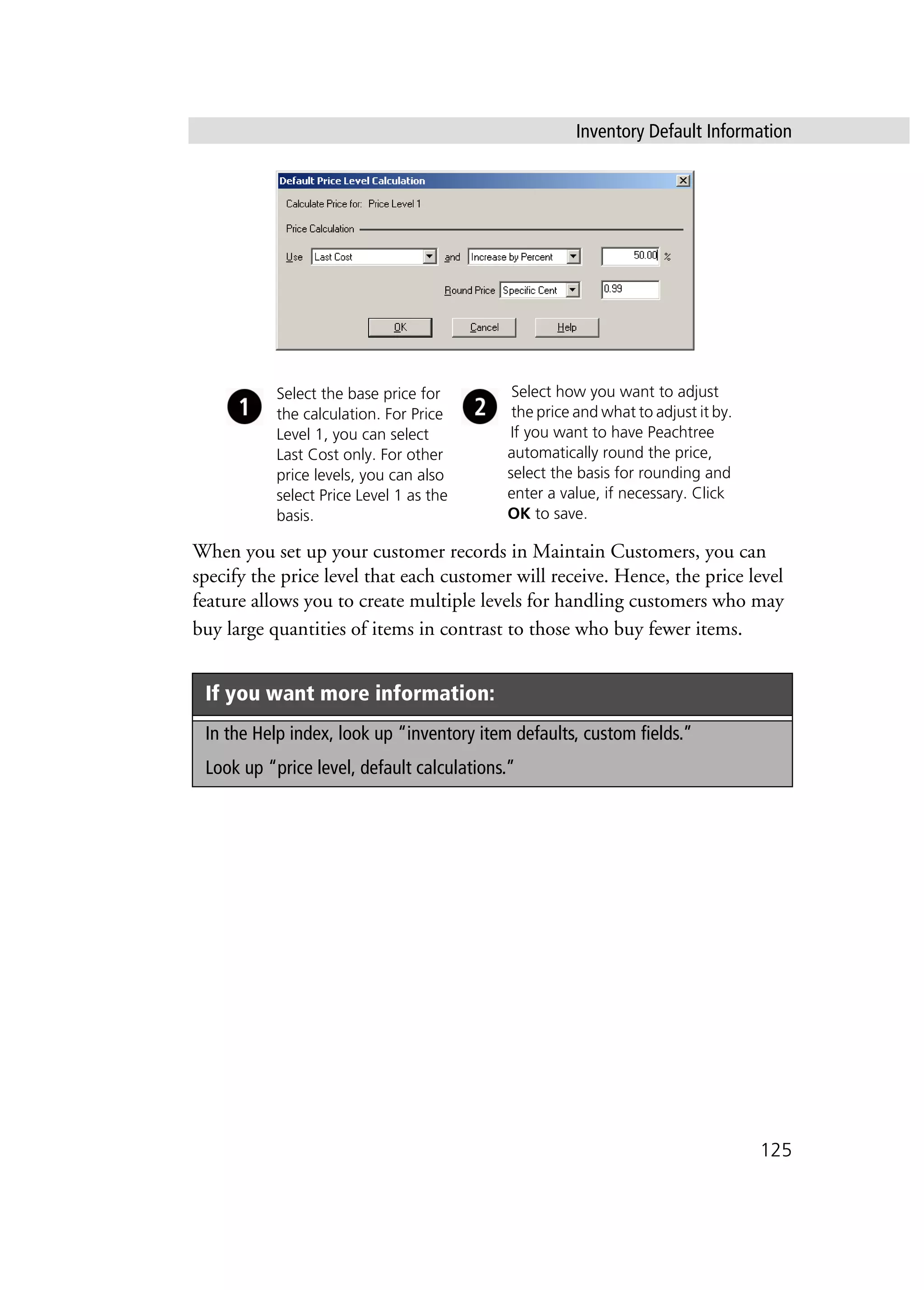 Inventory Default Information
125
When you set up your customer records in Maintain Customers, you can
specify the price level that each customer will receive. Hence, the price level
feature allows you to create multiple levels for handling customers who may
buy large quantities of items in contrast to those who buy fewer items.
If you want more information:
In the Help index, look up “inventory item defaults, custom fields.”
Look up “price level, default calculations.”
Select the base price for
the calculation. For Price
Level 1, you can select
Last Cost only. For other
price levels, you can also
select Price Level 1 as the
basis.
Select how you want to adjust
the price and what to adjust it by.
If you want to have Peachtree
automatically round the price,
select the basis for rounding and
enter a value, if necessary. Click
OK to save.
 