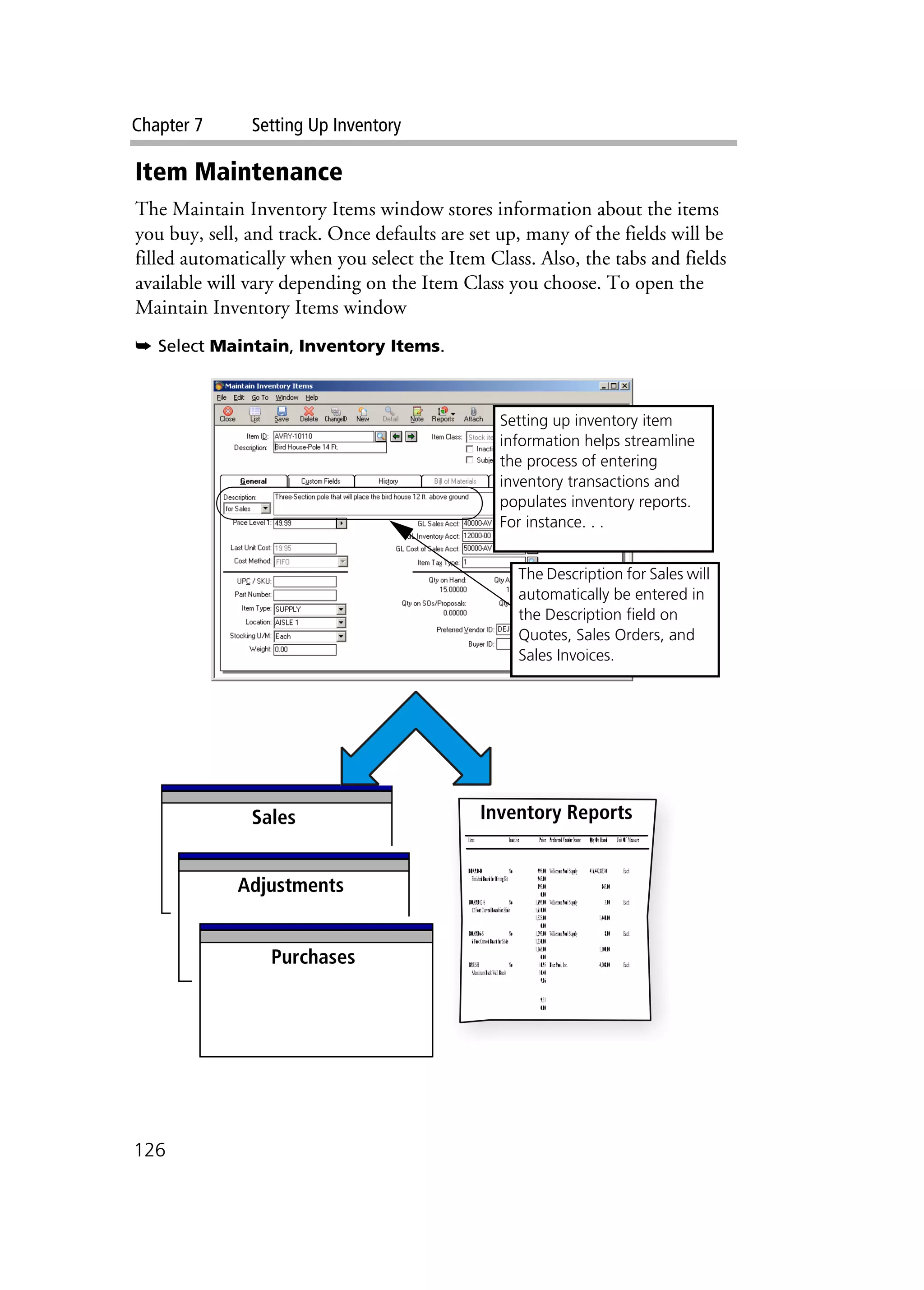 Chapter 7 Setting Up Inventory
126
Item Maintenance
The Maintain Inventory Items window stores information about the items
you buy, sell, and track. Once defaults are set up, many of the fields will be
filled automatically when you select the Item Class. Also, the tabs and fields
available will vary depending on the Item Class you choose. To open the
Maintain Inventory Items window
➥ Select Maintain, Inventory Items.
Purchases
Adjustments
Inventory ReportsSales
Adjustments
Purchases
Setting up inventory item
information helps streamline
the process of entering
inventory transactions and
populates inventory reports.
For instance. . .
The Description for Sales will
automatically be entered in
the Description field on
Quotes, Sales Orders, and
Sales Invoices.
 