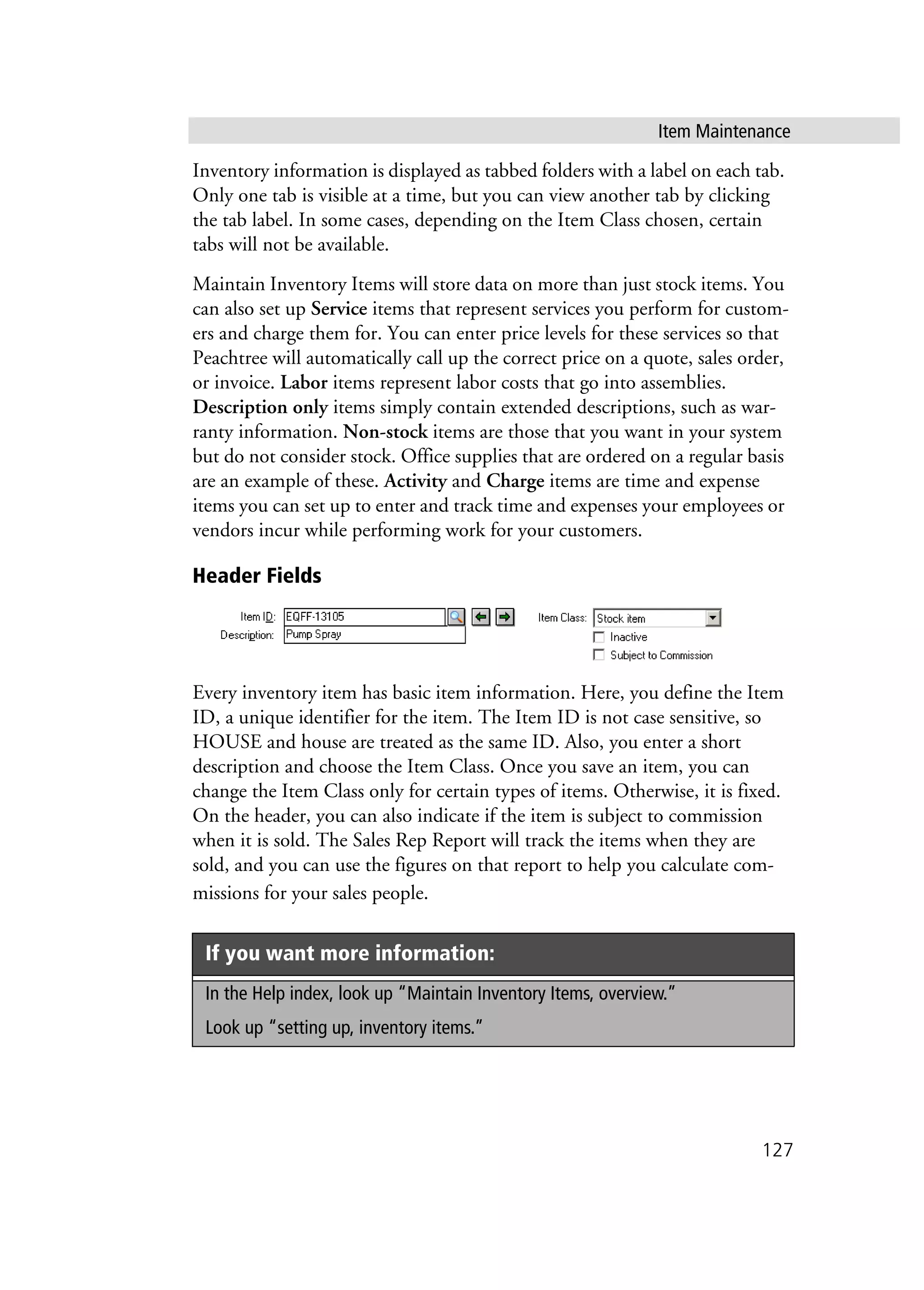 Item Maintenance
127
Inventory information is displayed as tabbed folders with a label on each tab.
Only one tab is visible at a time, but you can view another tab by clicking
the tab label. In some cases, depending on the Item Class chosen, certain
tabs will not be available.
Maintain Inventory Items will store data on more than just stock items. You
can also set up Service items that represent services you perform for custom-
ers and charge them for. You can enter price levels for these services so that
Peachtree will automatically call up the correct price on a quote, sales order,
or invoice. Labor items represent labor costs that go into assemblies.
Description only items simply contain extended descriptions, such as war-
ranty information. Non-stock items are those that you want in your system
but do not consider stock. Office supplies that are ordered on a regular basis
are an example of these. Activity and Charge items are time and expense
items you can set up to enter and track time and expenses your employees or
vendors incur while performing work for your customers.
Header Fields
Every inventory item has basic item information. Here, you define the Item
ID, a unique identifier for the item. The Item ID is not case sensitive, so
HOUSE and house are treated as the same ID. Also, you enter a short
description and choose the Item Class. Once you save an item, you can
change the Item Class only for certain types of items. Otherwise, it is fixed.
On the header, you can also indicate if the item is subject to commission
when it is sold. The Sales Rep Report will track the items when they are
sold, and you can use the figures on that report to help you calculate com-
missions for your sales people.
If you want more information:
In the Help index, look up “Maintain Inventory Items, overview.”
Look up “setting up, inventory items.”
 