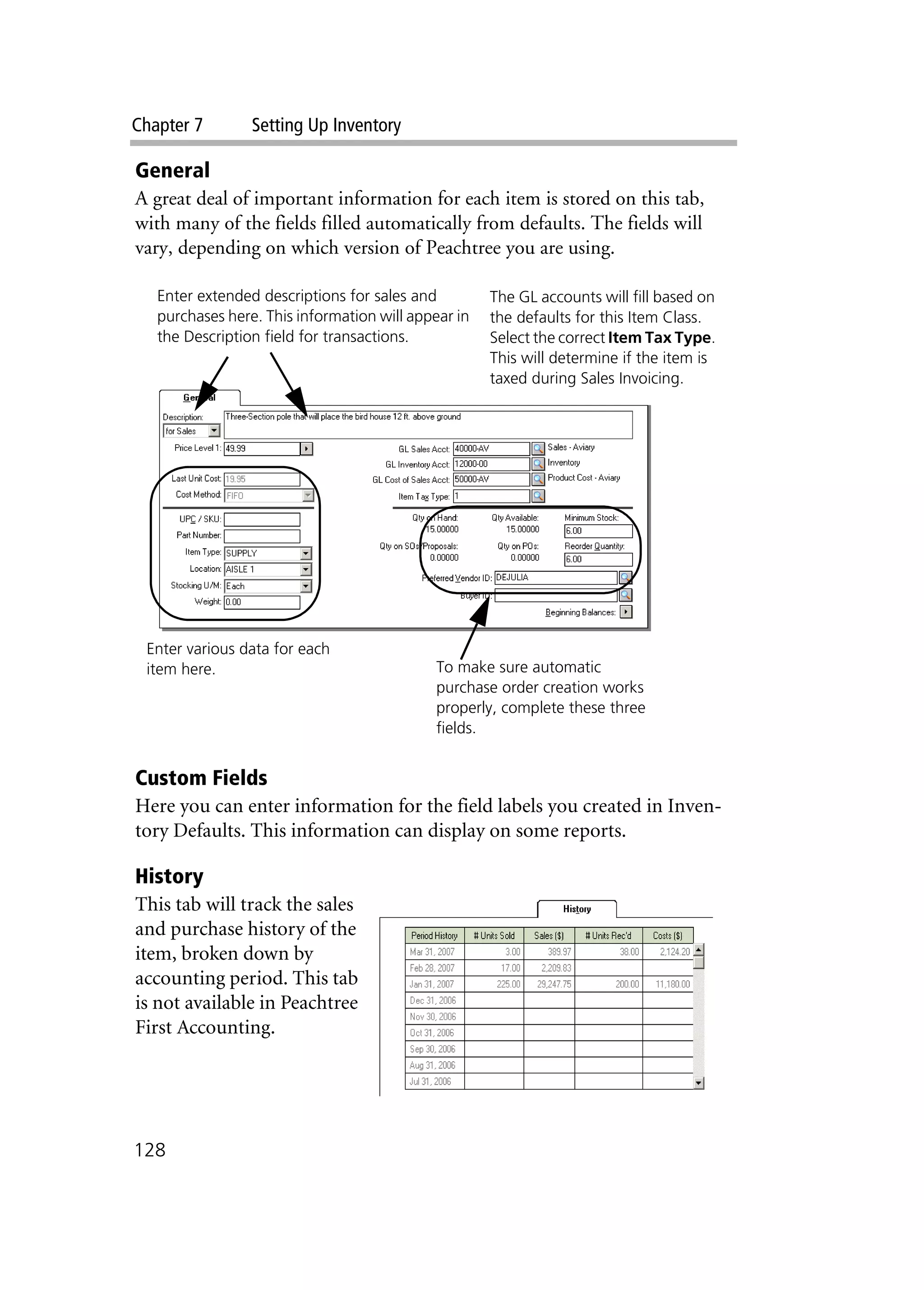 Chapter 7 Setting Up Inventory
128
General
A great deal of important information for each item is stored on this tab,
with many of the fields filled automatically from defaults. The fields will
vary, depending on which version of Peachtree you are using.
Custom Fields
Here you can enter information for the field labels you created in Inven-
tory Defaults. This information can display on some reports.
History
This tab will track the sales
and purchase history of the
item, broken down by
accounting period. This tab
is not available in Peachtree
First Accounting.
Enter extended descriptions for sales and
purchases here. This information will appear in
the Description field for transactions.
Enter various data for each
item here. To make sure automatic
purchase order creation works
properly, complete these three
fields.
The GL accounts will fill based on
the defaults for this Item Class.
Select the correct Item Tax Type.
This will determine if the item is
taxed during Sales Invoicing.
 