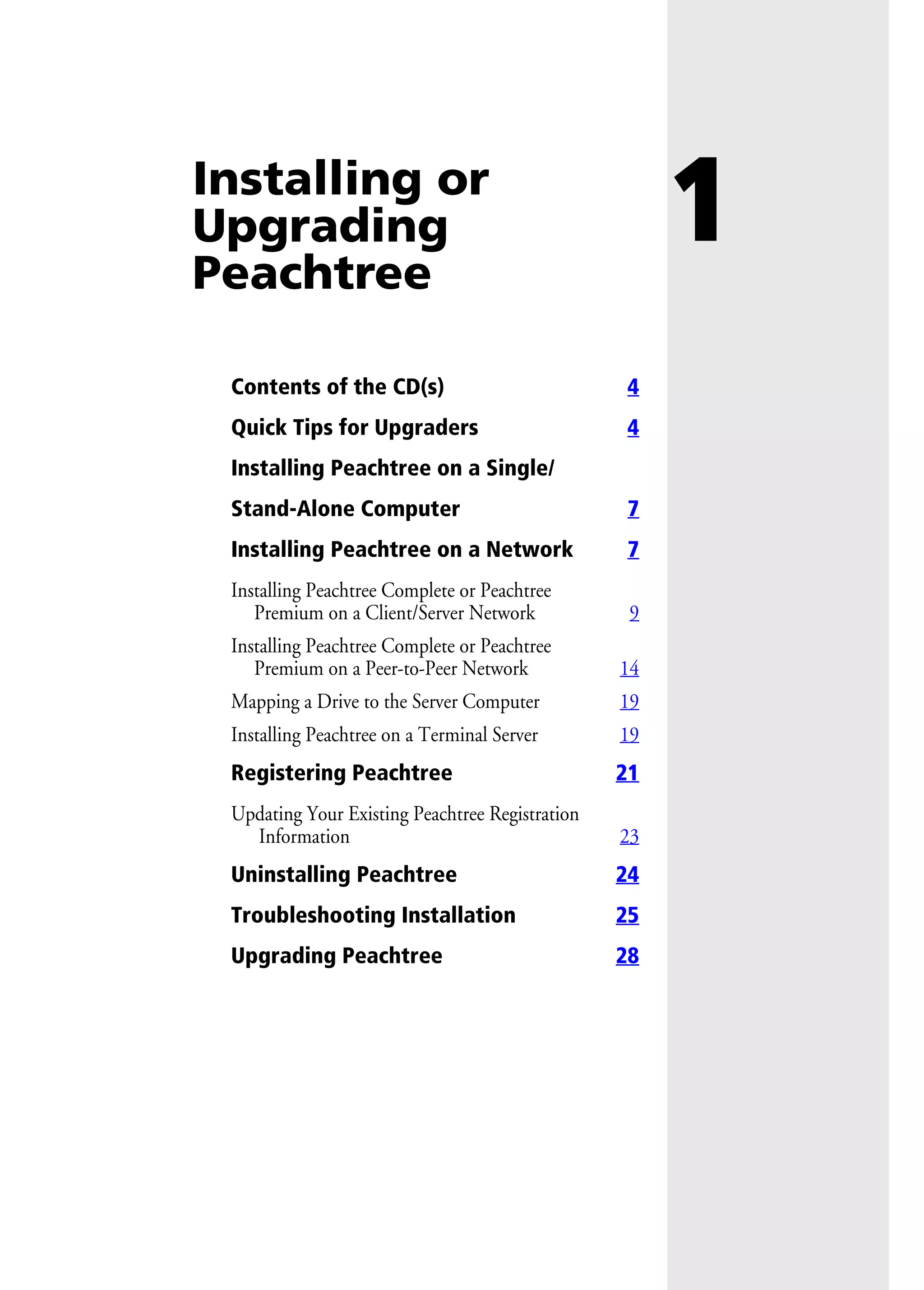 1Installing or
Upgrading
Peachtree
Contents of the CD(s) 4
Quick Tips for Upgraders 4
Installing Peachtree on a Single/
Stand-Alone Computer 7
Installing Peachtree on a Network 7
Installing Peachtree Complete or Peachtree
Premium on a Client/Server Network 9
Installing Peachtree Complete or Peachtree
Premium on a Peer-to-Peer Network 14
Mapping a Drive to the Server Computer 19
Installing Peachtree on a Terminal Server 19
Registering Peachtree 21
Updating Your Existing Peachtree Registration
Information 23
Uninstalling Peachtree 24
Troubleshooting Installation 25
Upgrading Peachtree 28
 