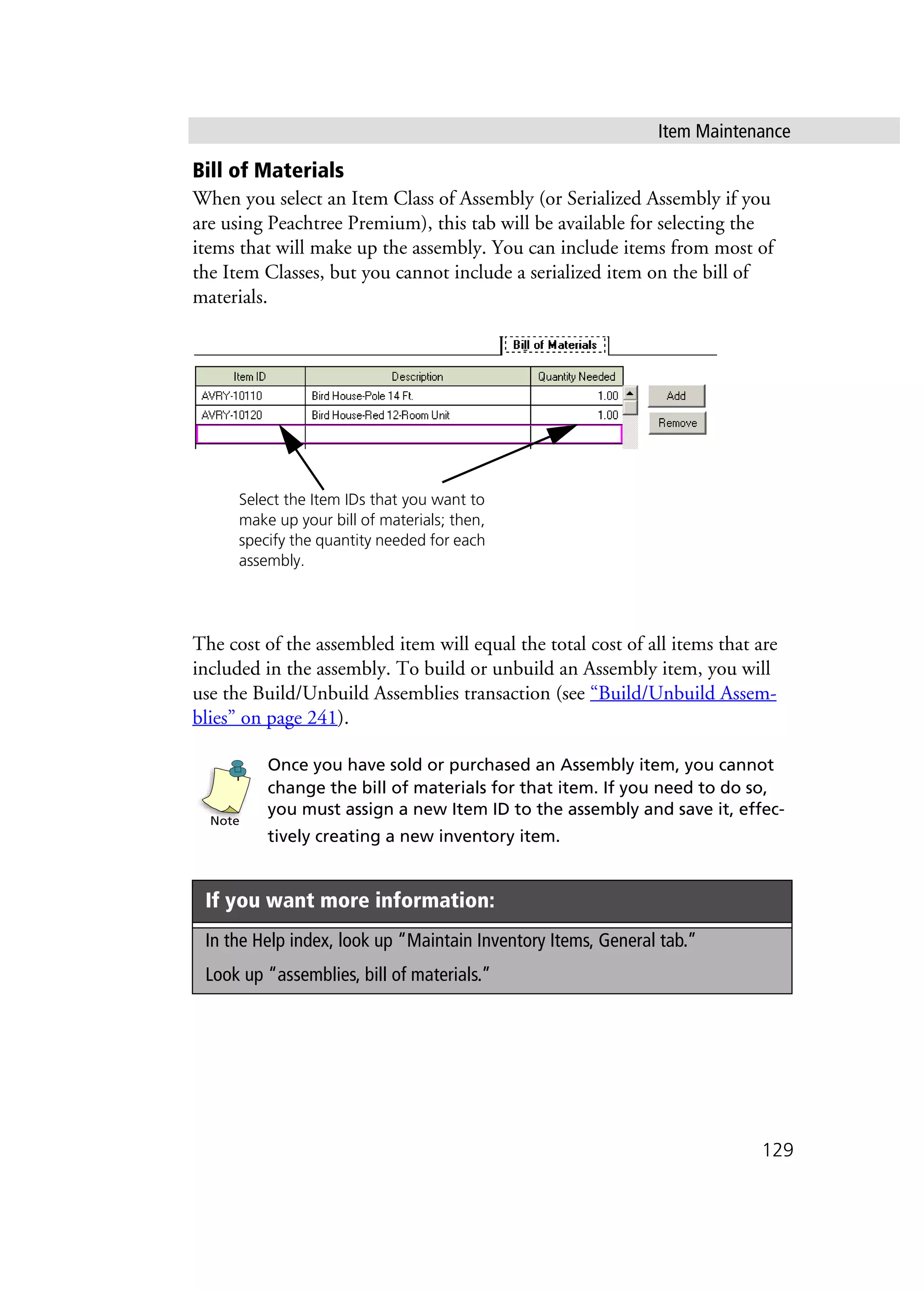 Item Maintenance
129
Bill of Materials
When you select an Item Class of Assembly (or Serialized Assembly if you
are using Peachtree Premium), this tab will be available for selecting the
items that will make up the assembly. You can include items from most of
the Item Classes, but you cannot include a serialized item on the bill of
materials.
The cost of the assembled item will equal the total cost of all items that are
included in the assembly. To build or unbuild an Assembly item, you will
use the Build/Unbuild Assemblies transaction (see “Build/Unbuild Assem-
blies” on page 241).
Once you have sold or purchased an Assembly item, you cannot
change the bill of materials for that item. If you need to do so,
you must assign a new Item ID to the assembly and save it, effec-
tively creating a new inventory item.
If you want more information:
In the Help index, look up “Maintain Inventory Items, General tab.”
Look up “assemblies, bill of materials.”
Select the Item IDs that you want to
make up your bill of materials; then,
specify the quantity needed for each
assembly.
Note
 