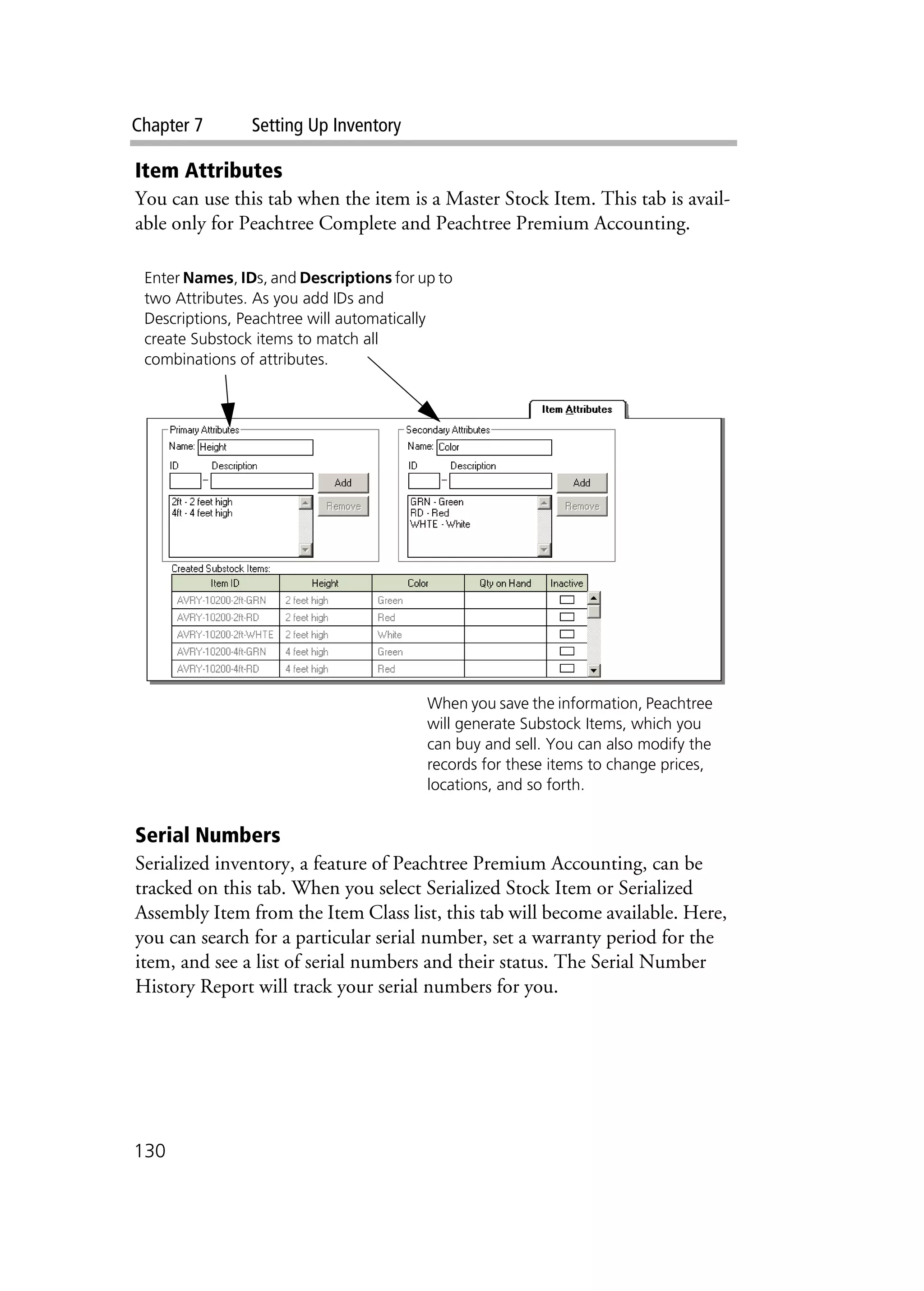 Chapter 7 Setting Up Inventory
130
Item Attributes
You can use this tab when the item is a Master Stock Item. This tab is avail-
able only for Peachtree Complete and Peachtree Premium Accounting.
Serial Numbers
Serialized inventory, a feature of Peachtree Premium Accounting, can be
tracked on this tab. When you select Serialized Stock Item or Serialized
Assembly Item from the Item Class list, this tab will become available. Here,
you can search for a particular serial number, set a warranty period for the
item, and see a list of serial numbers and their status. The Serial Number
History Report will track your serial numbers for you.
Enter Names, IDs, and Descriptions for up to
two Attributes. As you add IDs and
Descriptions, Peachtree will automatically
create Substock items to match all
combinations of attributes.
When you save the information, Peachtree
will generate Substock Items, which you
can buy and sell. You can also modify the
records for these items to change prices,
locations, and so forth.
 
