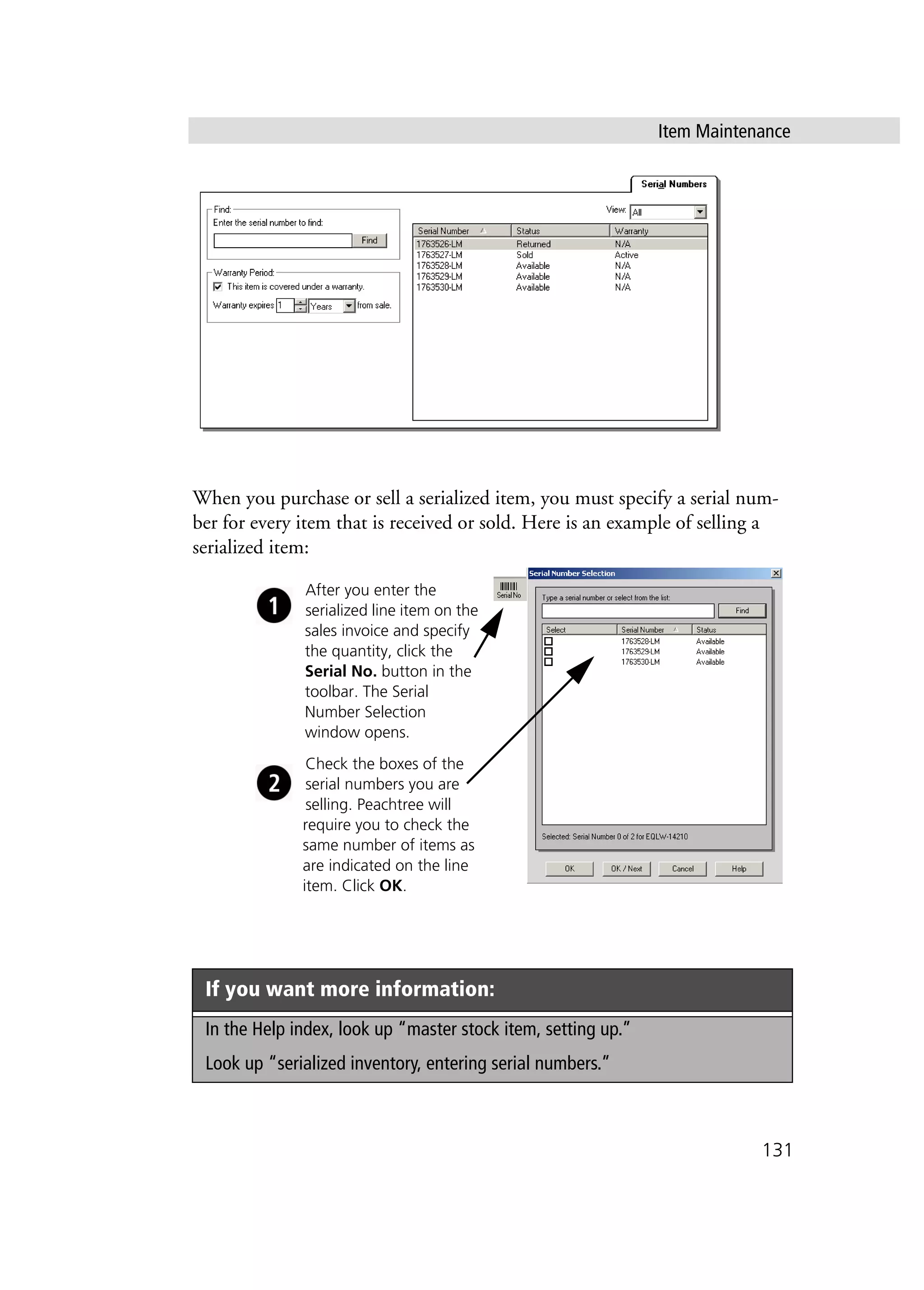 Item Maintenance
131
When you purchase or sell a serialized item, you must specify a serial num-
ber for every item that is received or sold. Here is an example of selling a
serialized item:
If you want more information:
In the Help index, look up “master stock item, setting up.”
Look up “serialized inventory, entering serial numbers.”
After you enter the
serialized line item on the
sales invoice and specify
the quantity, click the
Serial No. button in the
toolbar. The Serial
Number Selection
window opens.
Check the boxes of the
serial numbers you are
selling. Peachtree will
require you to check the
same number of items as
are indicated on the line
item. Click OK.
 