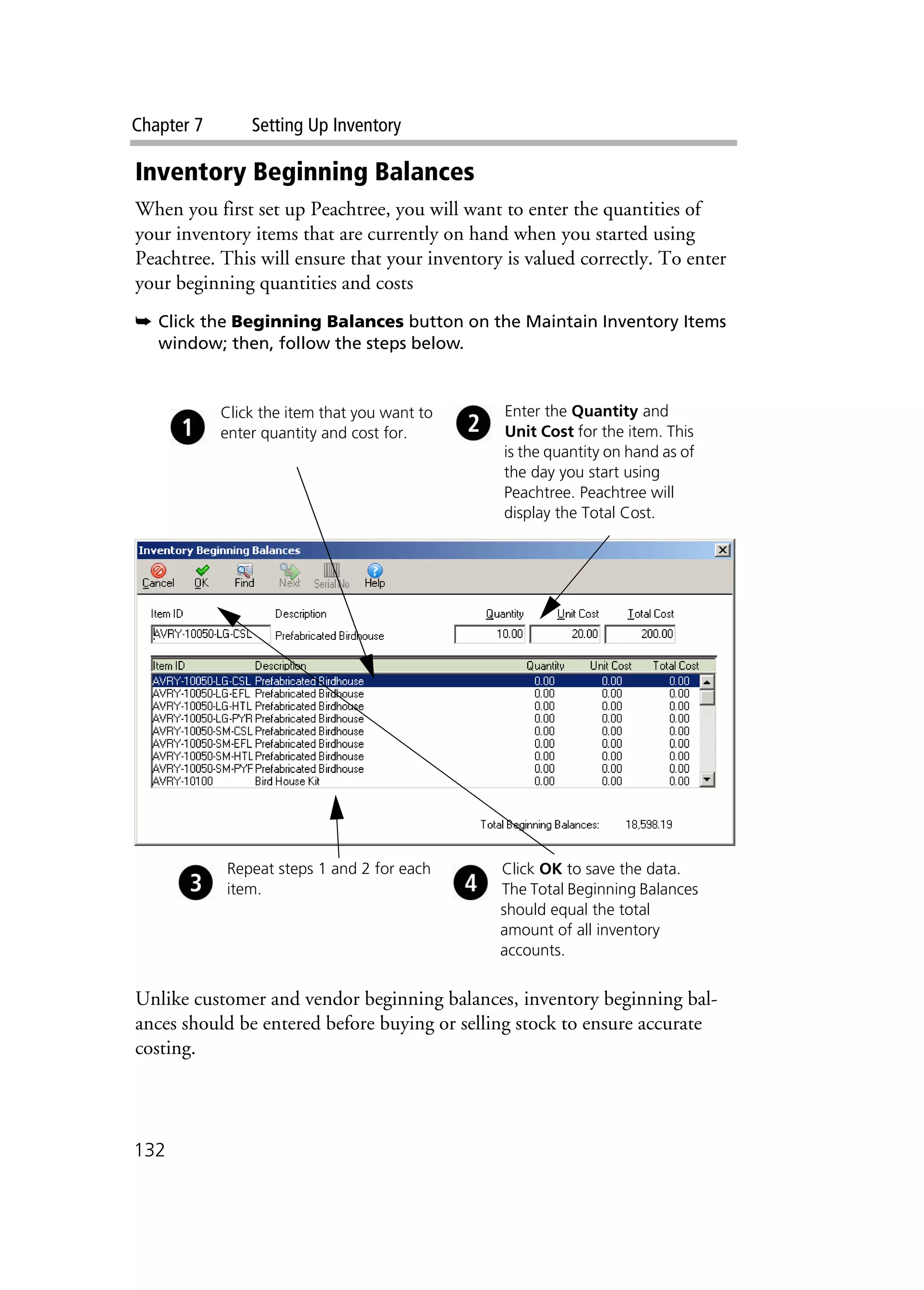 Chapter 7 Setting Up Inventory
132
Inventory Beginning Balances
When you first set up Peachtree, you will want to enter the quantities of
your inventory items that are currently on hand when you started using
Peachtree. This will ensure that your inventory is valued correctly. To enter
your beginning quantities and costs
➥ Click the Beginning Balances button on the Maintain Inventory Items
window; then, follow the steps below.
Unlike customer and vendor beginning balances, inventory beginning bal-
ances should be entered before buying or selling stock to ensure accurate
costing.
Click the item that you want to
enter quantity and cost for.
Repeat steps 1 and 2 for each
item.
Click OK to save the data.
The Total Beginning Balances
should equal the total
amount of all inventory
accounts.
Enter the Quantity and
Unit Cost for the item. This
is the quantity on hand as of
the day you start using
Peachtree. Peachtree will
display the Total Cost.
 