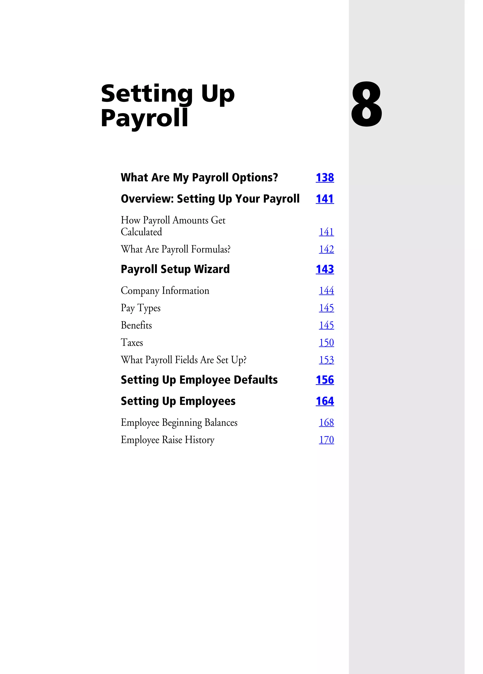 8Setting Up
Payroll
What Are My Payroll Options? 138
Overview: Setting Up Your Payroll 141
How Payroll Amounts Get
Calculated 141
What Are Payroll Formulas? 142
Payroll Setup Wizard 143
Company Information 144
Pay Types 145
Benefits 145
Taxes 150
What Payroll Fields Are Set Up? 153
Setting Up Employee Defaults 156
Setting Up Employees 164
Employee Beginning Balances 168
Employee Raise History 170
 
