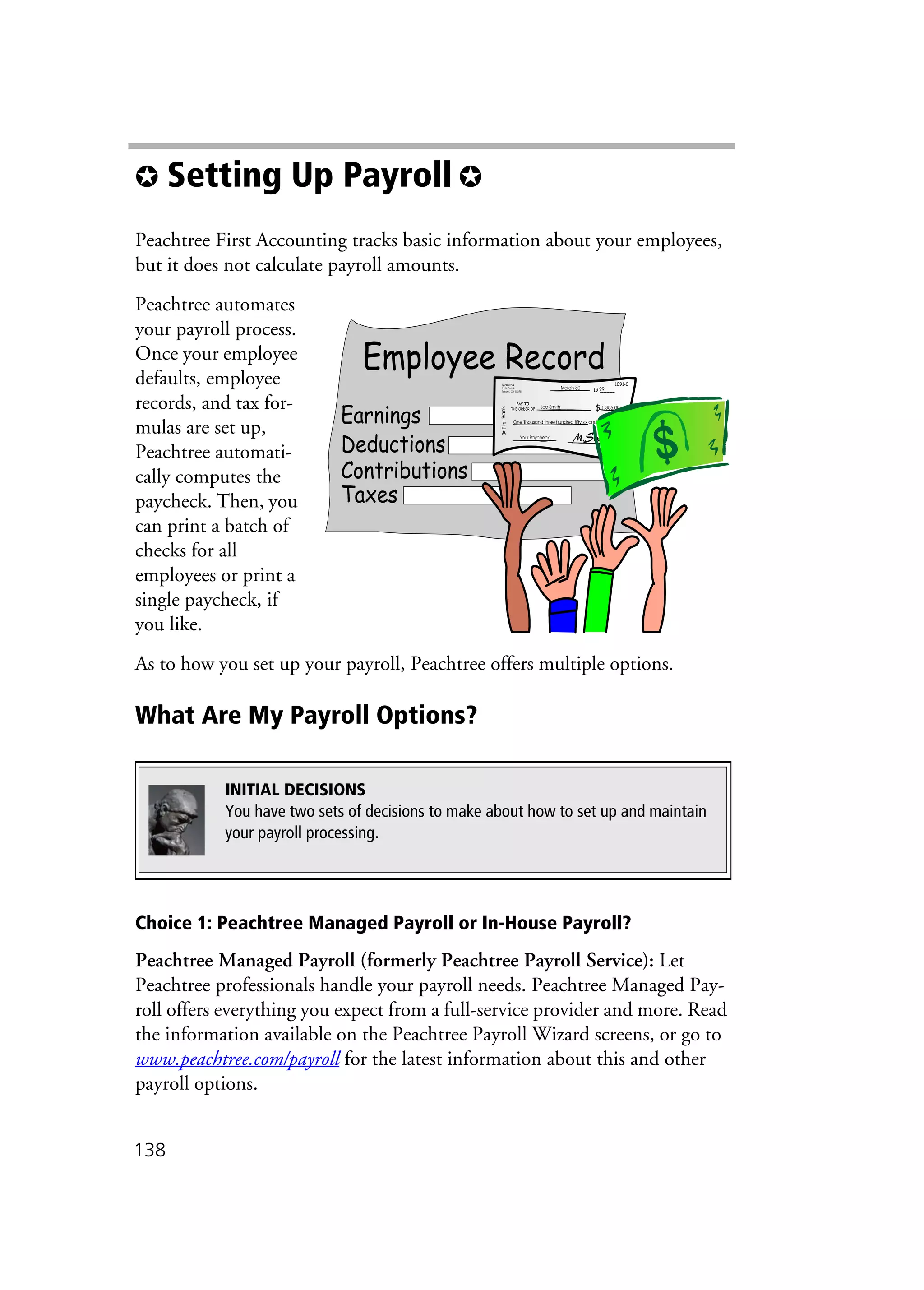 138
✪ Setting Up Payroll ✪
Peachtree First Accounting tracks basic information about your employees,
but it does not calculate payroll amounts.
Peachtree automates
your payroll process.
Once your employee
defaults, employee
records, and tax for-
mulas are set up,
Peachtree automati-
cally computes the
paycheck. Then, you
can print a batch of
checks for all
employees or print a
single paycheck, if
you like.
As to how you set up your payroll, Peachtree offers multiple options.
What Are My Payroll Options?
Choice 1: Peachtree Managed Payroll or In-House Payroll?
Peachtree Managed Payroll (formerly Peachtree Payroll Service): Let
Peachtree professionals handle your payroll needs. Peachtree Managed Pay-
roll offers everything you expect from a full-service provider and more. Read
the information available on the Peachtree Payroll Wizard screens, or go to
www.peachtree.com/payroll for the latest information about this and other
payroll options.
INITIAL DECISIONS
You have two sets of decisions to make about how to set up and maintain
your payroll processing.
 