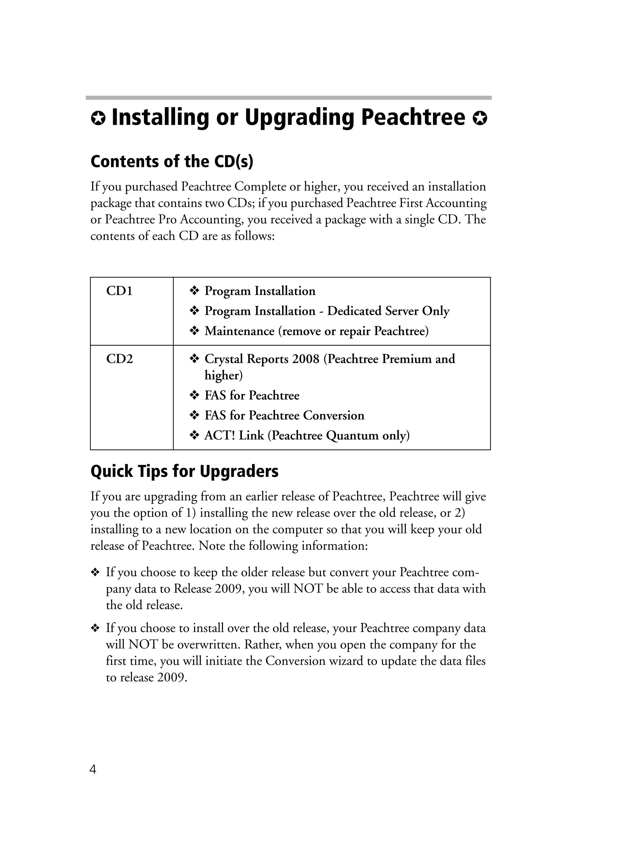 4
✪ Installing or Upgrading Peachtree ✪
Contents of the CD(s)
If you purchased Peachtree Complete or higher, you received an installation
package that contains two CDs; if you purchased Peachtree First Accounting
or Peachtree Pro Accounting, you received a package with a single CD. The
contents of each CD are as follows:
Quick Tips for Upgraders
If you are upgrading from an earlier release of Peachtree, Peachtree will give
you the option of 1) installing the new release over the old release, or 2)
installing to a new location on the computer so that you will keep your old
release of Peachtree. Note the following information:
❖ If you choose to keep the older release but convert your Peachtree com-
pany data to Release 2009, you will NOT be able to access that data with
the old release.
❖ If you choose to install over the old release, your Peachtree company data
will NOT be overwritten. Rather, when you open the company for the
first time, you will initiate the Conversion wizard to update the data files
to release 2009.
CD1 ❖ Program Installation
❖ Program Installation - Dedicated Server Only
❖ Maintenance (remove or repair Peachtree)
CD2 ❖ Crystal Reports 2008 (Peachtree Premium and
higher)
❖ FAS for Peachtree
❖ FAS for Peachtree Conversion
❖ ACT! Link (Peachtree Quantum only)
 
