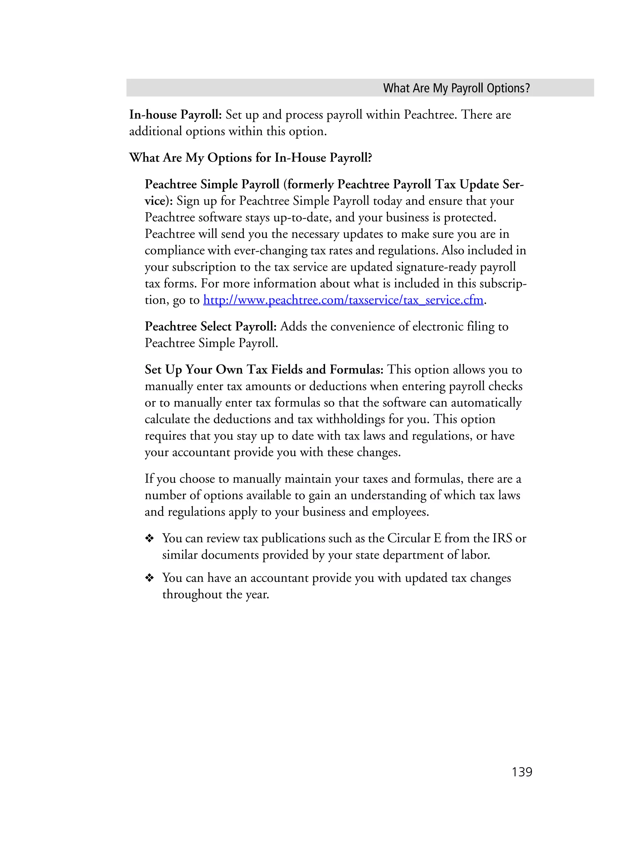What Are My Payroll Options?
139
In-house Payroll: Set up and process payroll within Peachtree. There are
additional options within this option.
What Are My Options for In-House Payroll?
Peachtree Simple Payroll (formerly Peachtree Payroll Tax Update Ser-
vice): Sign up for Peachtree Simple Payroll today and ensure that your
Peachtree software stays up-to-date, and your business is protected.
Peachtree will send you the necessary updates to make sure you are in
compliance with ever-changing tax rates and regulations. Also included in
your subscription to the tax service are updated signature-ready payroll
tax forms. For more information about what is included in this subscrip-
tion, go to http://www.peachtree.com/taxservice/tax_service.cfm.
Peachtree Select Payroll: Adds the convenience of electronic filing to
Peachtree Simple Payroll.
Set Up Your Own Tax Fields and Formulas: This option allows you to
manually enter tax amounts or deductions when entering payroll checks
or to manually enter tax formulas so that the software can automatically
calculate the deductions and tax withholdings for you. This option
requires that you stay up to date with tax laws and regulations, or have
your accountant provide you with these changes.
If you choose to manually maintain your taxes and formulas, there are a
number of options available to gain an understanding of which tax laws
and regulations apply to your business and employees.
❖ You can review tax publications such as the Circular E from the IRS or
similar documents provided by your state department of labor.
❖ You can have an accountant provide you with updated tax changes
throughout the year.
 