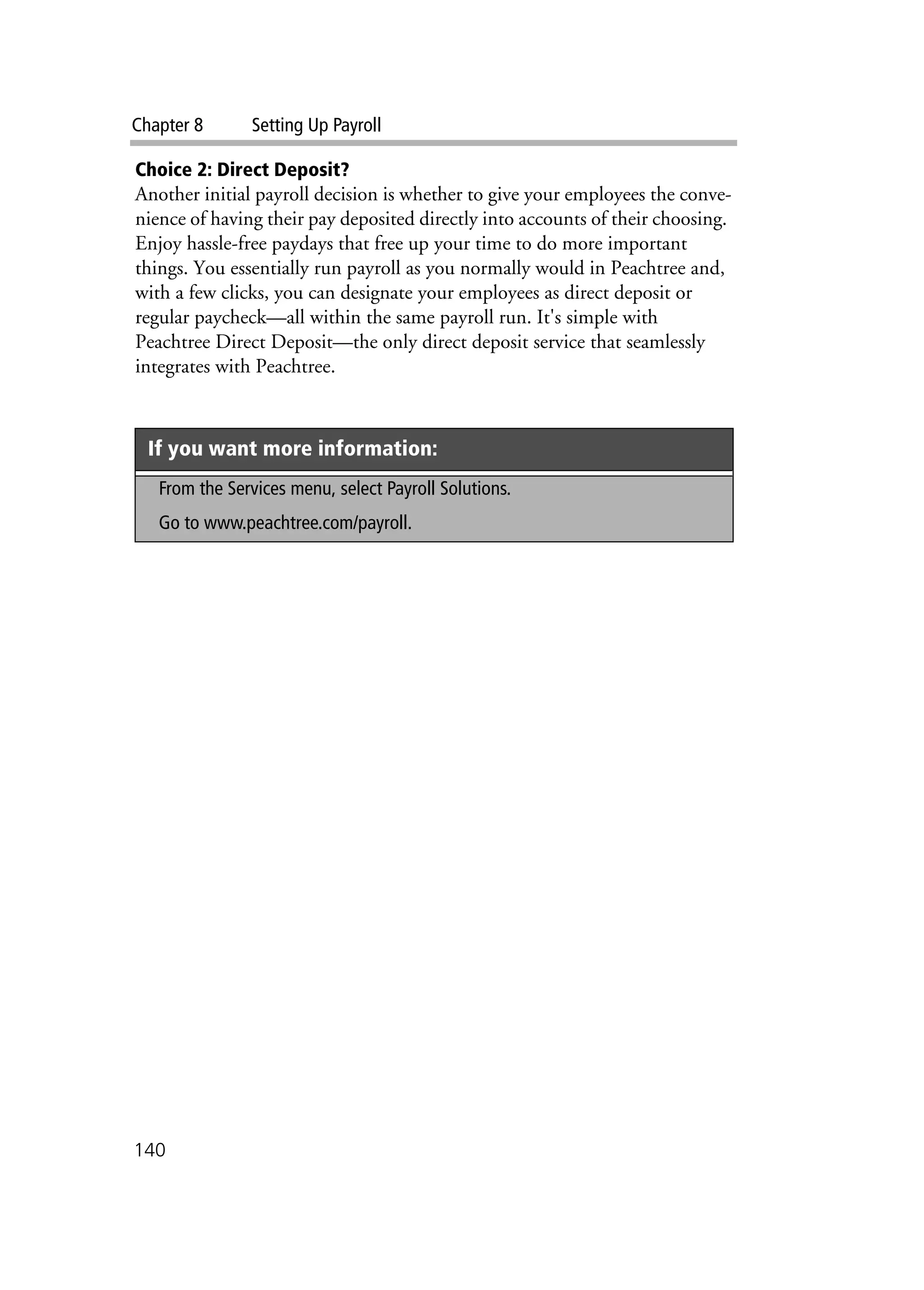 Chapter 8 Setting Up Payroll
140
Choice 2: Direct Deposit?
Another initial payroll decision is whether to give your employees the conve-
nience of having their pay deposited directly into accounts of their choosing.
Enjoy hassle-free paydays that free up your time to do more important
things. You essentially run payroll as you normally would in Peachtree and,
with a few clicks, you can designate your employees as direct deposit or
regular paycheck—all within the same payroll run. It's simple with
Peachtree Direct Deposit—the only direct deposit service that seamlessly
integrates with Peachtree.
If you want more information:
From the Services menu, select Payroll Solutions.
Go to www.peachtree.com/payroll.
 