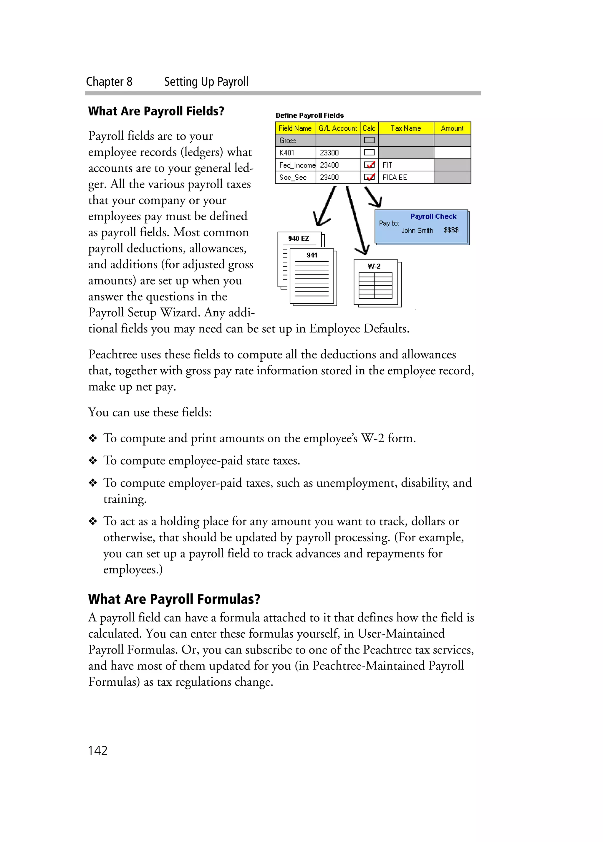 Chapter 8 Setting Up Payroll
142
What Are Payroll Fields?
Payroll fields are to your
employee records (ledgers) what
accounts are to your general led-
ger. All the various payroll taxes
that your company or your
employees pay must be defined
as payroll fields. Most common
payroll deductions, allowances,
and additions (for adjusted gross
amounts) are set up when you
answer the questions in the
Payroll Setup Wizard. Any addi-
tional fields you may need can be set up in Employee Defaults.
Peachtree uses these fields to compute all the deductions and allowances
that, together with gross pay rate information stored in the employee record,
make up net pay.
You can use these fields:
❖ To compute and print amounts on the employee’s W-2 form.
❖ To compute employee-paid state taxes.
❖ To compute employer-paid taxes, such as unemployment, disability, and
training.
❖ To act as a holding place for any amount you want to track, dollars or
otherwise, that should be updated by payroll processing. (For example,
you can set up a payroll field to track advances and repayments for
employees.)
What Are Payroll Formulas?
A payroll field can have a formula attached to it that defines how the field is
calculated. You can enter these formulas yourself, in User-Maintained
Payroll Formulas. Or, you can subscribe to one of the Peachtree tax services,
and have most of them updated for you (in Peachtree-Maintained Payroll
Formulas) as tax regulations change.
 