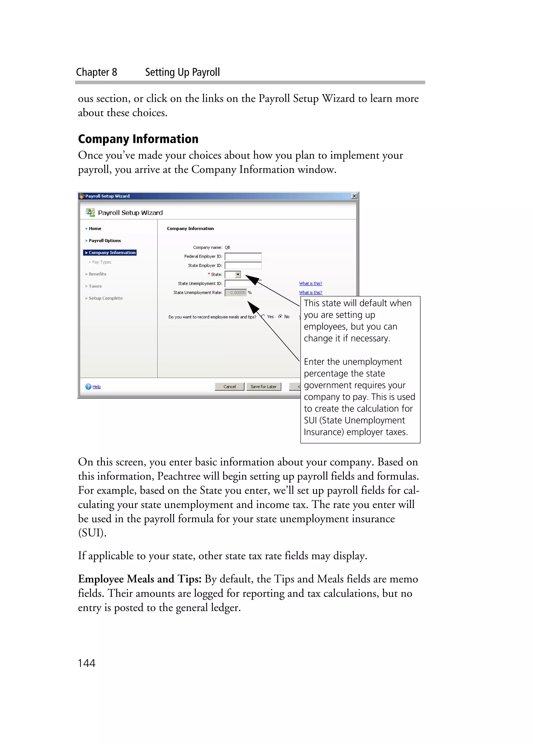 Chapter 8 Setting Up Payroll
144
ous section, or click on the links on the Payroll Setup Wizard to learn more
about these choices.
Company Information
Once you’ve made your choices about how you plan to implement your
payroll, you arrive at the Company Information window.
On this screen, you enter basic information about your company. Based on
this information, Peachtree will begin setting up payroll fields and formulas.
For example, based on the State you enter, we’ll set up payroll fields for cal-
culating your state unemployment and income tax. The rate you enter will
be used in the payroll formula for your state unemployment insurance
(SUI).
If applicable to your state, other state tax rate fields may display.
Employee Meals and Tips: By default, the Tips and Meals fields are memo
fields. Their amounts are logged for reporting and tax calculations, but no
entry is posted to the general ledger.
This state will default when
you are setting up
employees, but you can
change it if necessary.
Enter the unemployment
percentage the state
government requires your
company to pay. This is used
to create the calculation for
SUI (State Unemployment
Insurance) employer taxes.
 
