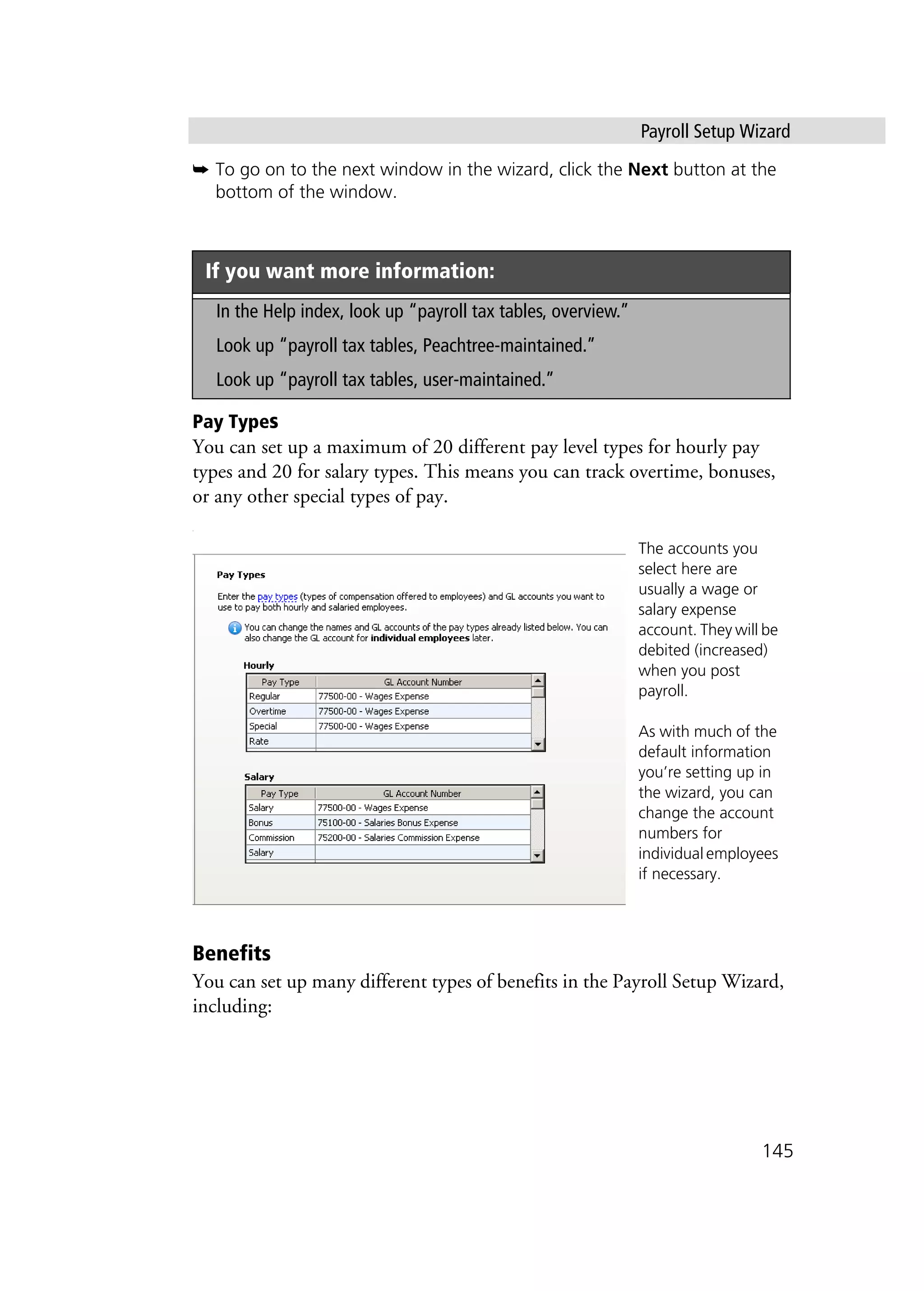 Payroll Setup Wizard
145
➥ To go on to the next window in the wizard, click the Next button at the
bottom of the window.
Pay Types
You can set up a maximum of 20 different pay level types for hourly pay
types and 20 for salary types. This means you can track overtime, bonuses,
or any other special types of pay.
.
Benefits
You can set up many different types of benefits in the Payroll Setup Wizard,
including:
If you want more information:
In the Help index, look up “payroll tax tables, overview.”
Look up “payroll tax tables, Peachtree-maintained.”
Look up “payroll tax tables, user-maintained.”
The accounts you
select here are
usually a wage or
salary expense
account. They will be
debited (increased)
when you post
payroll.
As with much of the
default information
you’re setting up in
the wizard, you can
change the account
numbers for
individual employees
if necessary.
 