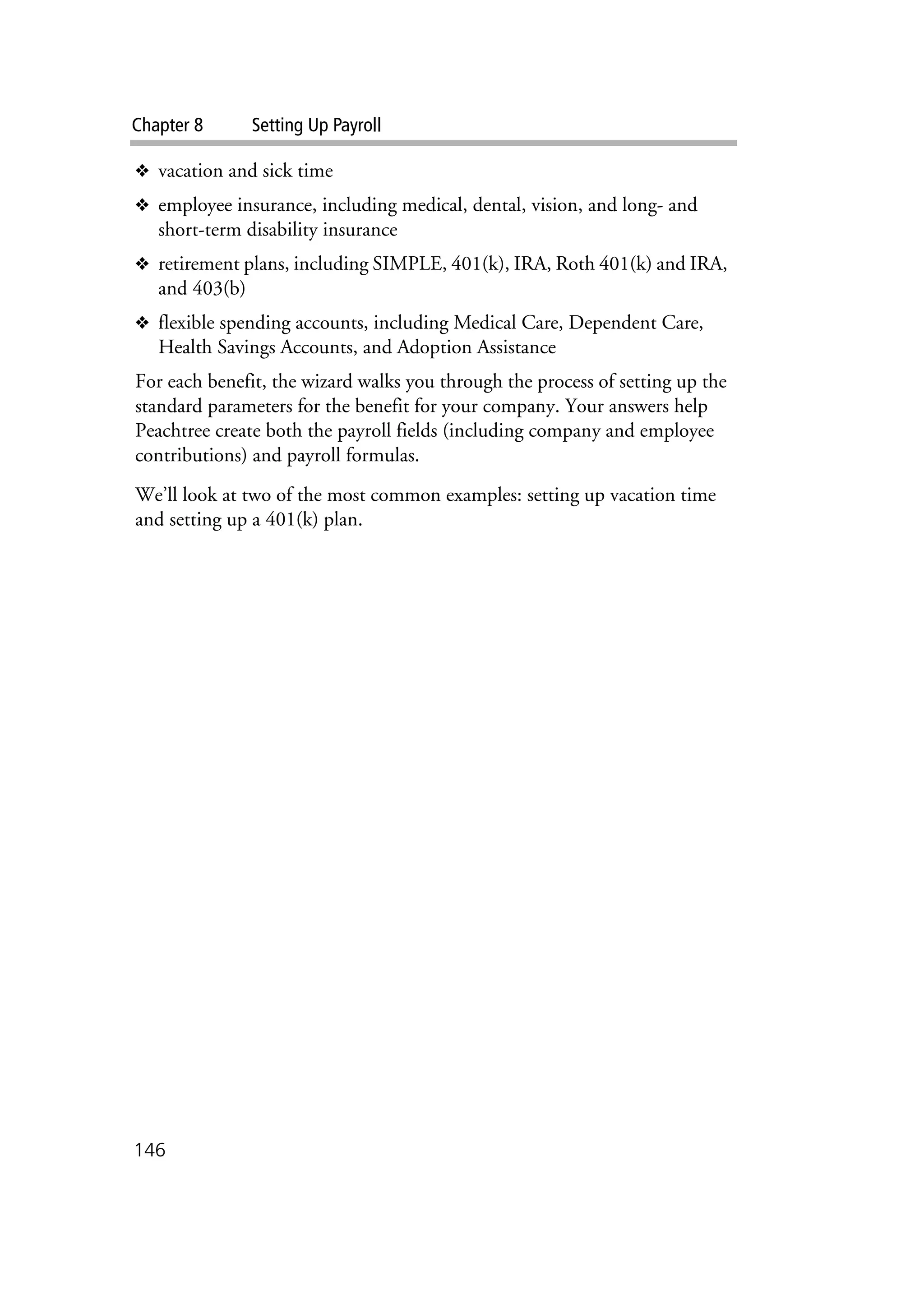 Chapter 8 Setting Up Payroll
146
❖ vacation and sick time
❖ employee insurance, including medical, dental, vision, and long- and
short-term disability insurance
❖ retirement plans, including SIMPLE, 401(k), IRA, Roth 401(k) and IRA,
and 403(b)
❖ flexible spending accounts, including Medical Care, Dependent Care,
Health Savings Accounts, and Adoption Assistance
For each benefit, the wizard walks you through the process of setting up the
standard parameters for the benefit for your company. Your answers help
Peachtree create both the payroll fields (including company and employee
contributions) and payroll formulas.
We’ll look at two of the most common examples: setting up vacation time
and setting up a 401(k) plan.
 