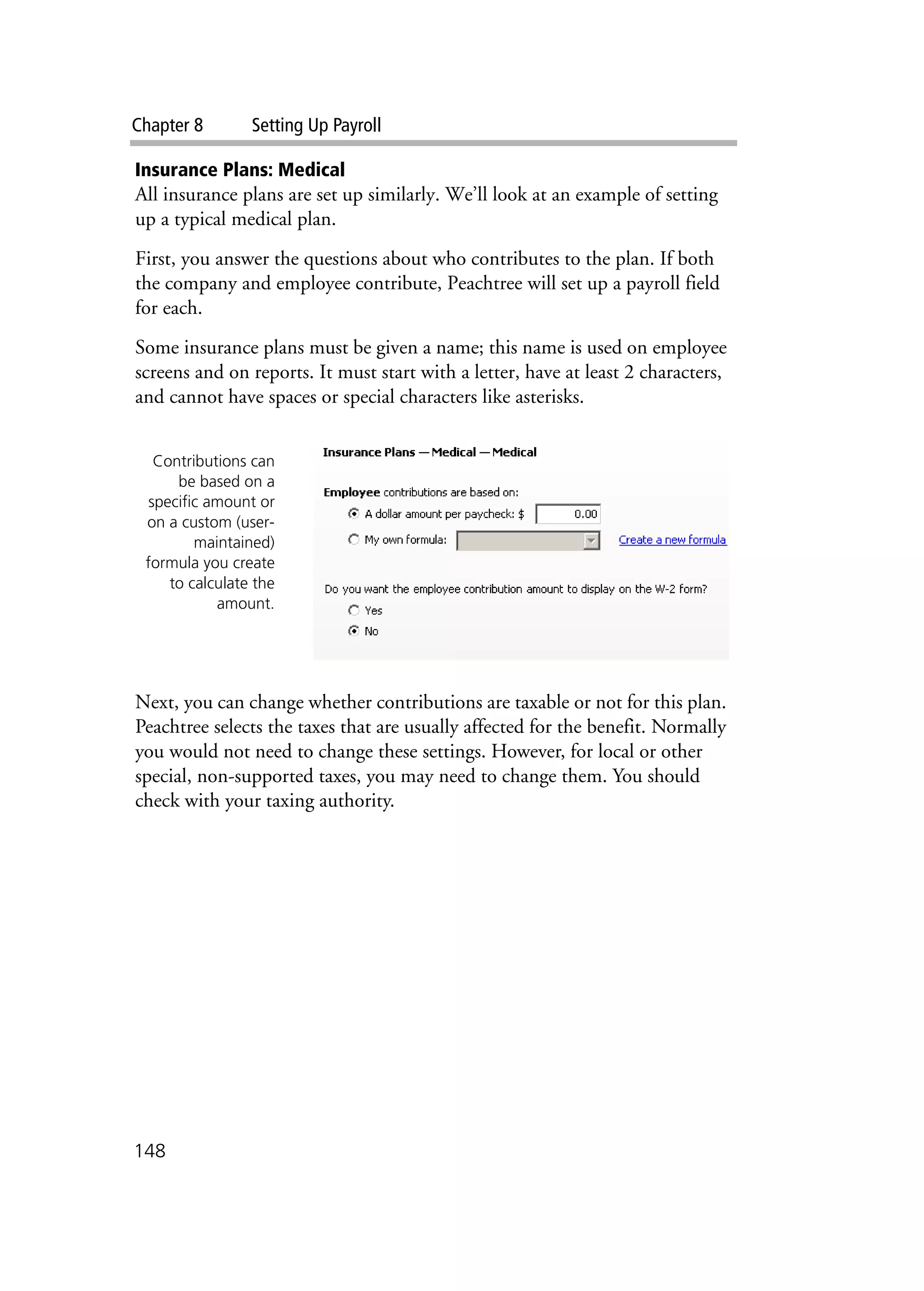 Chapter 8 Setting Up Payroll
148
Insurance Plans: Medical
All insurance plans are set up similarly. We’ll look at an example of setting
up a typical medical plan.
First, you answer the questions about who contributes to the plan. If both
the company and employee contribute, Peachtree will set up a payroll field
for each.
Some insurance plans must be given a name; this name is used on employee
screens and on reports. It must start with a letter, have at least 2 characters,
and cannot have spaces or special characters like asterisks.
Next, you can change whether contributions are taxable or not for this plan.
Peachtree selects the taxes that are usually affected for the benefit. Normally
you would not need to change these settings. However, for local or other
special, non-supported taxes, you may need to change them. You should
check with your taxing authority.
Contributions can
be based on a
specific amount or
on a custom (user-
maintained)
formula you create
to calculate the
amount.
 