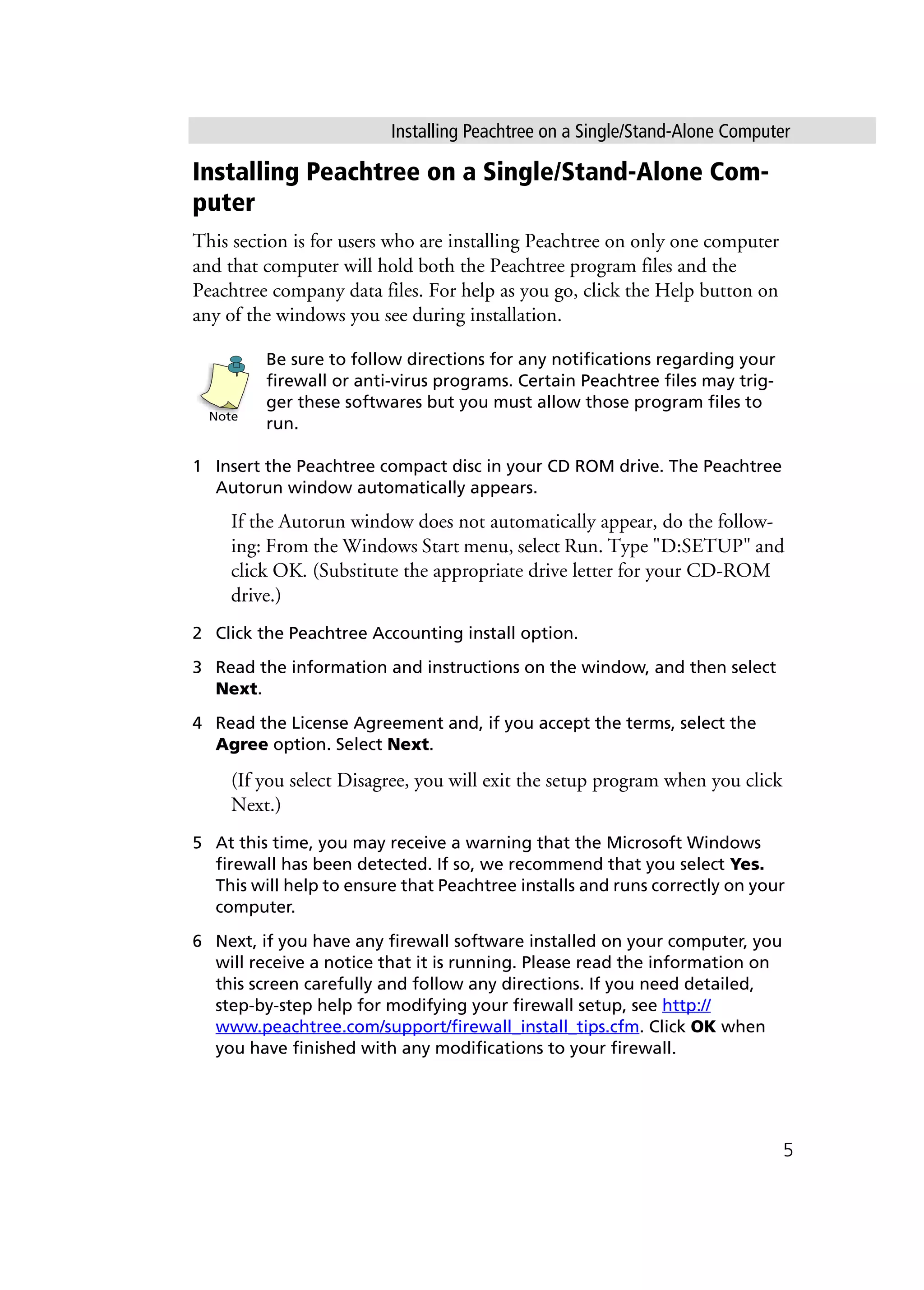 Installing Peachtree on a Single/Stand-Alone Computer
5
Installing Peachtree on a Single/Stand-Alone Com-
puter
This section is for users who are installing Peachtree on only one computer
and that computer will hold both the Peachtree program files and the
Peachtree company data files. For help as you go, click the Help button on
any of the windows you see during installation.
Be sure to follow directions for any notifications regarding your
firewall or anti-virus programs. Certain Peachtree files may trig-
ger these softwares but you must allow those program files to
run.
1 Insert the Peachtree compact disc in your CD ROM drive. The Peachtree
Autorun window automatically appears.
If the Autorun window does not automatically appear, do the follow-
ing: From the Windows Start menu, select Run. Type "D:SETUP" and
click OK. (Substitute the appropriate drive letter for your CD-ROM
drive.)
2 Click the Peachtree Accounting install option.
3 Read the information and instructions on the window, and then select
Next.
4 Read the License Agreement and, if you accept the terms, select the
Agree option. Select Next.
(If you select Disagree, you will exit the setup program when you click
Next.)
5 At this time, you may receive a warning that the Microsoft Windows
firewall has been detected. If so, we recommend that you select Yes.
This will help to ensure that Peachtree installs and runs correctly on your
computer.
6 Next, if you have any firewall software installed on your computer, you
will receive a notice that it is running. Please read the information on
this screen carefully and follow any directions. If you need detailed,
step-by-step help for modifying your firewall setup, see http://
www.peachtree.com/support/firewall_install_tips.cfm. Click OK when
you have finished with any modifications to your firewall.
Note
 