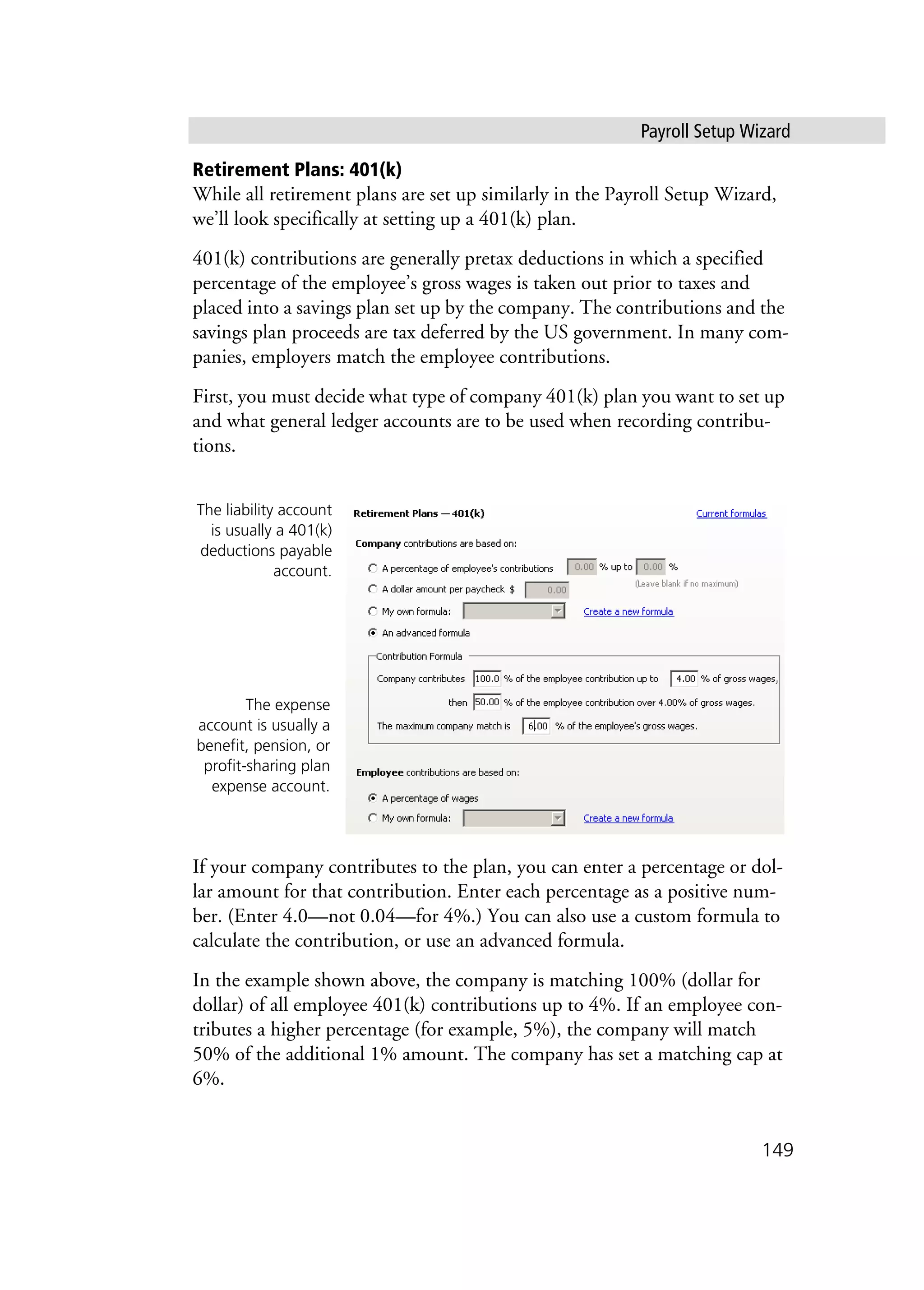 Payroll Setup Wizard
149
Retirement Plans: 401(k)
While all retirement plans are set up similarly in the Payroll Setup Wizard,
we’ll look specifically at setting up a 401(k) plan.
401(k) contributions are generally pretax deductions in which a specified
percentage of the employee’s gross wages is taken out prior to taxes and
placed into a savings plan set up by the company. The contributions and the
savings plan proceeds are tax deferred by the US government. In many com-
panies, employers match the employee contributions.
First, you must decide what type of company 401(k) plan you want to set up
and what general ledger accounts are to be used when recording contribu-
tions.
If your company contributes to the plan, you can enter a percentage or dol-
lar amount for that contribution. Enter each percentage as a positive num-
ber. (Enter 4.0—not 0.04—for 4%.) You can also use a custom formula to
calculate the contribution, or use an advanced formula.
In the example shown above, the company is matching 100% (dollar for
dollar) of all employee 401(k) contributions up to 4%. If an employee con-
tributes a higher percentage (for example, 5%), the company will match
50% of the additional 1% amount. The company has set a matching cap at
6%.
The liability account
is usually a 401(k)
deductions payable
account.
The expense
account is usually a
benefit, pension, or
profit-sharing plan
expense account.
 