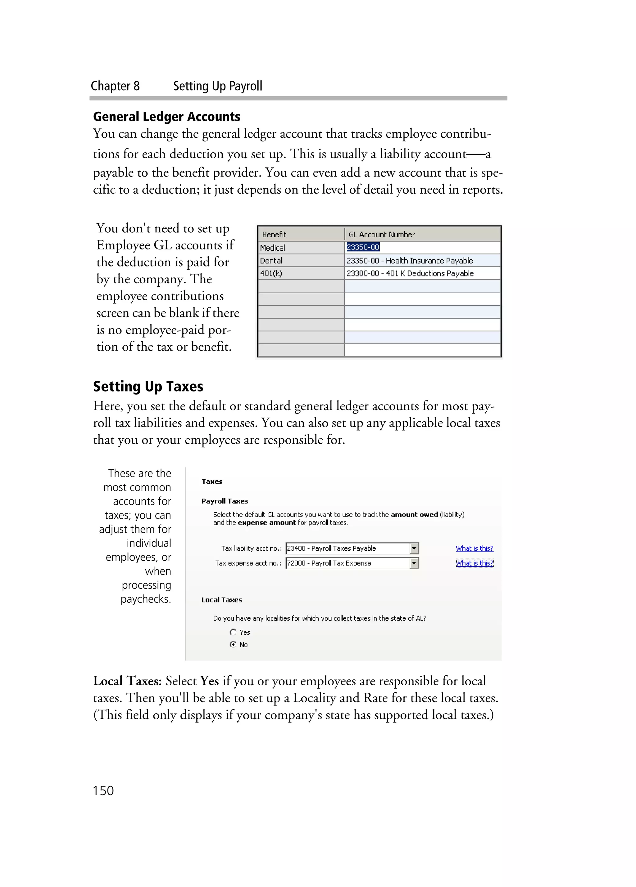 Chapter 8 Setting Up Payroll
150
General Ledger Accounts
You can change the general ledger account that tracks employee contribu-
tions for each deduction you set up. This is usually a liability account—a
payable to the benefit provider. You can even add a new account that is spe-
cific to a deduction; it just depends on the level of detail you need in reports.
Setting Up Taxes
Here, you set the default or standard general ledger accounts for most pay-
roll tax liabilities and expenses. You can also set up any applicable local taxes
that you or your employees are responsible for.
Local Taxes: Select Yes if you or your employees are responsible for local
taxes. Then you'll be able to set up a Locality and Rate for these local taxes.
(This field only displays if your company's state has supported local taxes.)
You don't need to set up
Employee GL accounts if
the deduction is paid for
by the company. The
employee contributions
screen can be blank if there
is no employee-paid por-
tion of the tax or benefit.
These are the
most common
accounts for
taxes; you can
adjust them for
individual
employees, or
when
processing
paychecks.
 