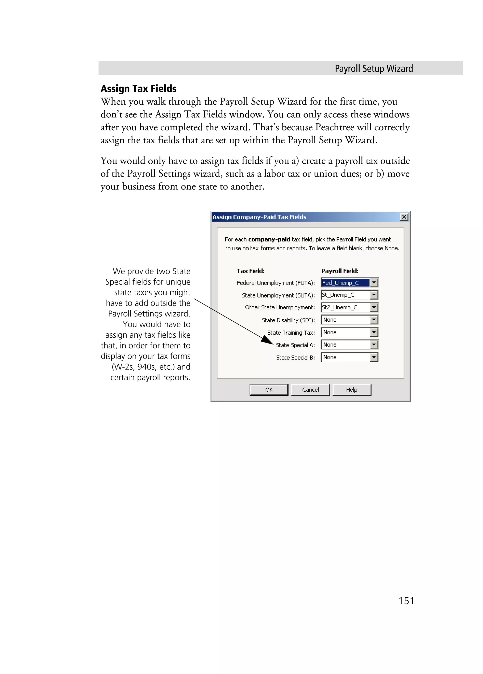 Payroll Setup Wizard
151
Assign Tax Fields
When you walk through the Payroll Setup Wizard for the first time, you
don’t see the Assign Tax Fields window. You can only access these windows
after you have completed the wizard. That’s because Peachtree will correctly
assign the tax fields that are set up within the Payroll Setup Wizard.
You would only have to assign tax fields if you a) create a payroll tax outside
of the Payroll Settings wizard, such as a labor tax or union dues; or b) move
your business from one state to another.
We provide two State
Special fields for unique
state taxes you might
have to add outside the
Payroll Settings wizard.
You would have to
assign any tax fields like
that, in order for them to
display on your tax forms
(W-2s, 940s, etc.) and
certain payroll reports.
 