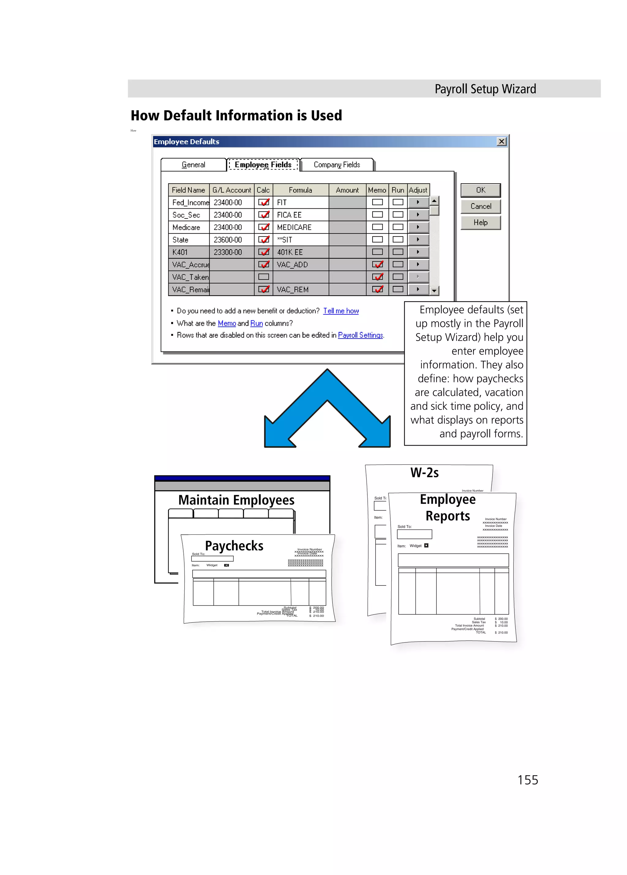 Payroll Setup Wizard
155
How Default Information is Used
How
Maintain Employees
Employee defaults (set
up mostly in the Payroll
Setup Wizard) help you
enter employee
information. They also
define: how paychecks
are calculated, vacation
and sick time policy, and
what displays on reports
and payroll forms.
xxxxxxxxxxxxxx
xxxxxxxxxxxxxx
xxxxxxxxxxxxxxxxx
xxxxxxxxxxxxxxxxx
xxxxxxxxxxxxxxxxx
xxxxxxxxxxxxxxxxx
Sold To:
Item:
Invoice Number
Invoice Date
Subtotal
Sales Tax
Total Invoice Amount
Payment/Credit Applied
TOTAL
$ 200.00
$ 10.00
$ 210.00
$ 210.00
Widget
W-2s
xxxxxxxxxxxxxx
xxxxxxxxxxxxxx
xxxxxxxxxxxxxxxxx
xxxxxxxxxxxxxxxxx
xxxxxxxxxxxxxxxxx
xxxxxxxxxxxxxxxxx
Sold To:
Item:
Invoice Number
Invoice Date
Subtotal
Sales Tax
Total Invoice Amount
Payment/Credit Applied
TOTAL
$ 200.00
$ 10.00
$ 210.00
$ 210.00
Widget
Employee
Reports
xxxxxxxxxxxxxx
xxxxxxxxxxxxxx
xxxxxxxxxxxxxxxxx
xxxxxxxxxxxxxxxxx
xxxxxxxxxxxxxxxxx
xxxxxxxxxxxxxxxxx
Sold To:
Item:
Invoice Number
Invoice Date
Subtotal
Sales Tax
Total Invoice Amount
Payment/Credit Applied
TOTAL
$ 200.00
$ 10.00
$ 210.00
$ 210.00
Widget
Paychecks
 