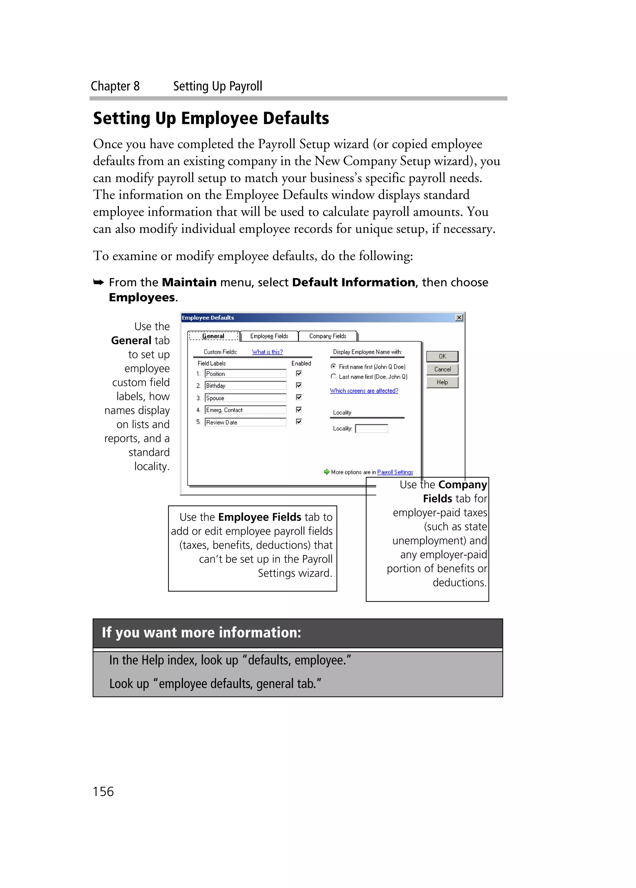 Chapter 8 Setting Up Payroll
156
Setting Up Employee Defaults
Once you have completed the Payroll Setup wizard (or copied employee
defaults from an existing company in the New Company Setup wizard), you
can modify payroll setup to match your business’s specific payroll needs.
The information on the Employee Defaults window displays standard
employee information that will be used to calculate payroll amounts. You
can also modify individual employee records for unique setup, if necessary.
To examine or modify employee defaults, do the following:
➥ From the Maintain menu, select Default Information, then choose
Employees.
If you want more information:
In the Help index, look up “defaults, employee.”
Look up “employee defaults, general tab.”
Use the
General tab
to set up
employee
custom field
labels, how
names display
on lists and
reports, and a
standard
locality.
Use the Employee Fields tab to
add or edit employee payroll fields
(taxes, benefits, deductions) that
can’t be set up in the Payroll
Settings wizard.
Use the Company
Fields tab for
employer-paid taxes
(such as state
unemployment) and
any employer-paid
portion of benefits or
deductions.
 