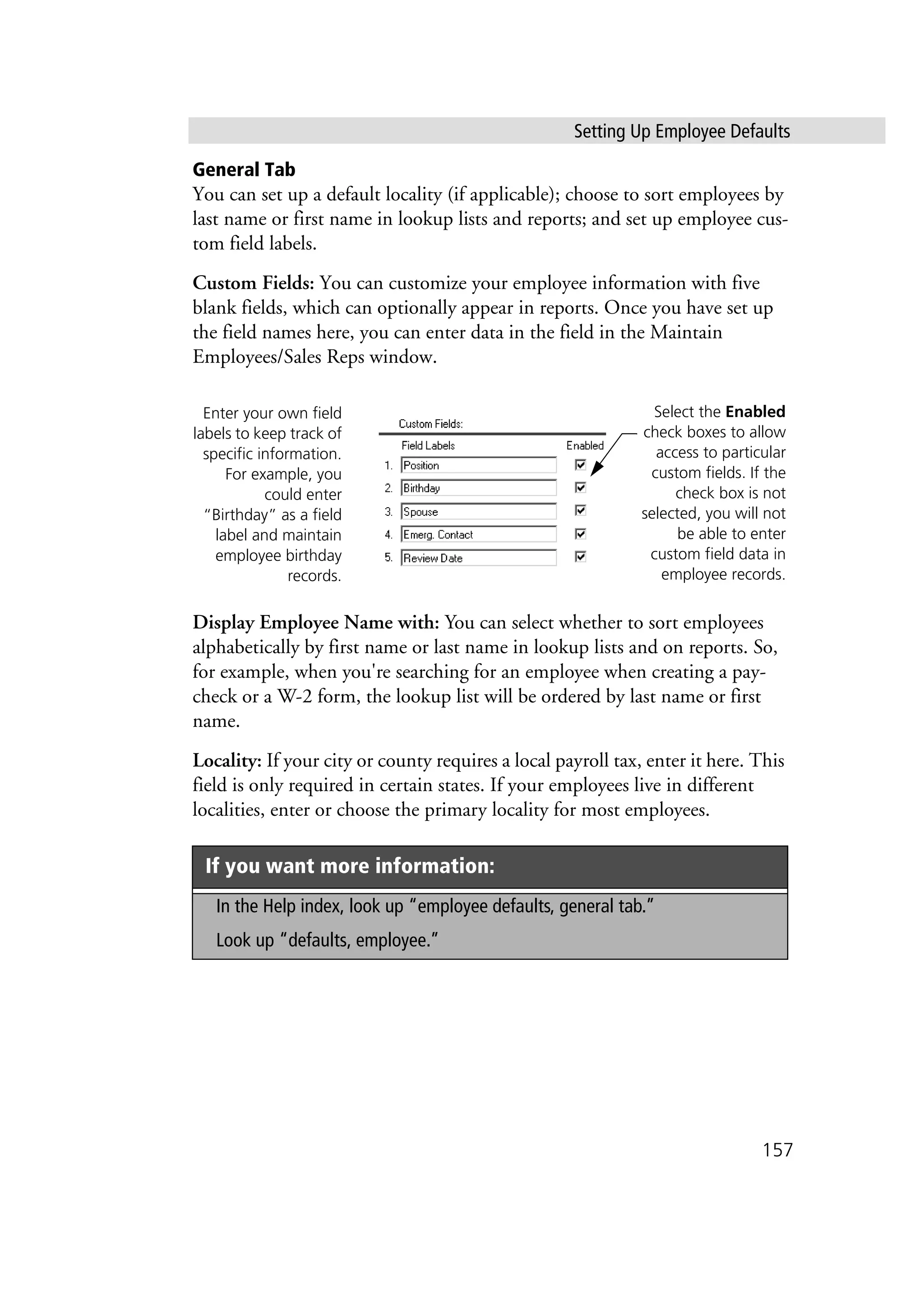 Setting Up Employee Defaults
157
General Tab
You can set up a default locality (if applicable); choose to sort employees by
last name or first name in lookup lists and reports; and set up employee cus-
tom field labels.
Custom Fields: You can customize your employee information with five
blank fields, which can optionally appear in reports. Once you have set up
the field names here, you can enter data in the field in the Maintain
Employees/Sales Reps window.
Display Employee Name with: You can select whether to sort employees
alphabetically by first name or last name in lookup lists and on reports. So,
for example, when you're searching for an employee when creating a pay-
check or a W-2 form, the lookup list will be ordered by last name or first
name.
Locality: If your city or county requires a local payroll tax, enter it here. This
field is only required in certain states. If your employees live in different
localities, enter or choose the primary locality for most employees.
If you want more information:
In the Help index, look up “employee defaults, general tab.”
Look up “defaults, employee.”
Enter your own field
labels to keep track of
specific information.
For example, you
could enter
“Birthday” as a field
label and maintain
employee birthday
records.
Select the Enabled
check boxes to allow
access to particular
custom fields. If the
check box is not
selected, you will not
be able to enter
custom field data in
employee records.
 