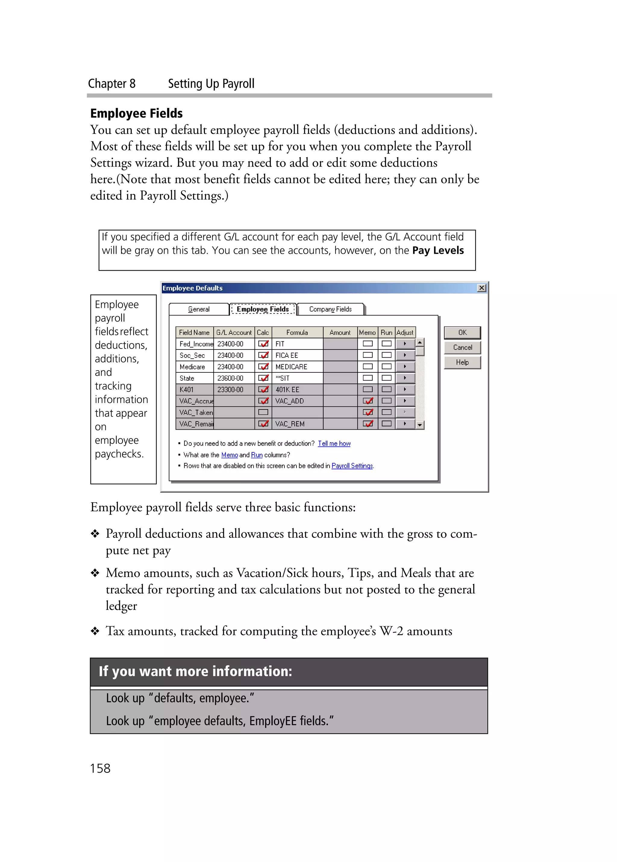 Chapter 8 Setting Up Payroll
158
Employee Fields
You can set up default employee payroll fields (deductions and additions).
Most of these fields will be set up for you when you complete the Payroll
Settings wizard. But you may need to add or edit some deductions
here.(Note that most benefit fields cannot be edited here; they can only be
edited in Payroll Settings.)
Employee payroll fields serve three basic functions:
❖ Payroll deductions and allowances that combine with the gross to com-
pute net pay
❖ Memo amounts, such as Vacation/Sick hours, Tips, and Meals that are
tracked for reporting and tax calculations but not posted to the general
ledger
❖ Tax amounts, tracked for computing the employee’s W-2 amounts
If you want more information:
Look up “defaults, employee.”
Look up “employee defaults, EmployEE fields.”
If you specified a different G/L account for each pay level, the G/L Account field
will be gray on this tab. You can see the accounts, however, on the Pay Levels
Employee
payroll
fieldsreflect
deductions,
additions,
and
tracking
information
that appear
on
employee
paychecks.
 