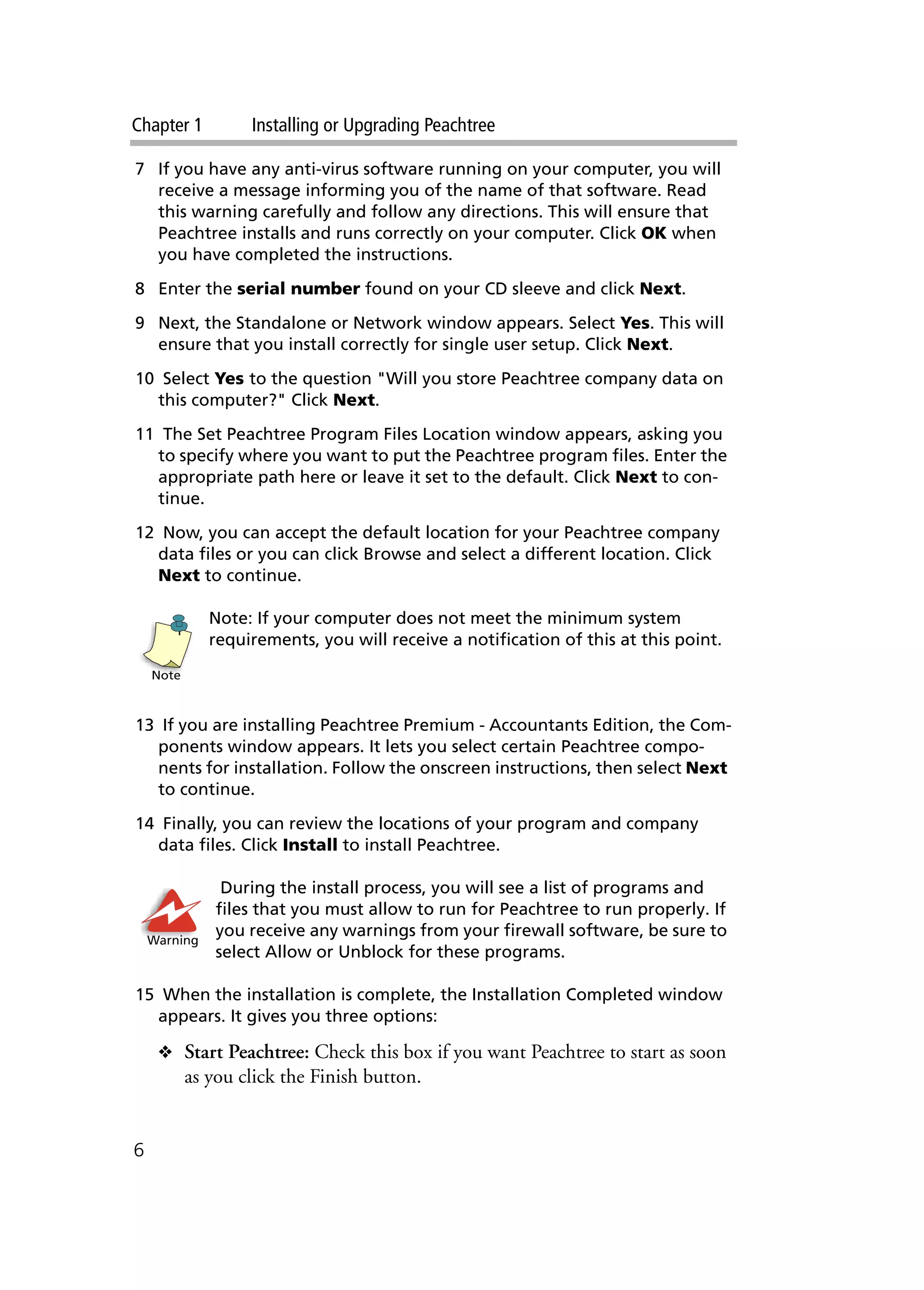 Chapter 1 Installing or Upgrading Peachtree
6
7 If you have any anti-virus software running on your computer, you will
receive a message informing you of the name of that software. Read
this warning carefully and follow any directions. This will ensure that
Peachtree installs and runs correctly on your computer. Click OK when
you have completed the instructions.
8 Enter the serial number found on your CD sleeve and click Next.
9 Next, the Standalone or Network window appears. Select Yes. This will
ensure that you install correctly for single user setup. Click Next.
10 Select Yes to the question "Will you store Peachtree company data on
this computer?" Click Next.
11 The Set Peachtree Program Files Location window appears, asking you
to specify where you want to put the Peachtree program files. Enter the
appropriate path here or leave it set to the default. Click Next to con-
tinue.
12 Now, you can accept the default location for your Peachtree company
data files or you can click Browse and select a different location. Click
Next to continue.
Note: If your computer does not meet the minimum system
requirements, you will receive a notification of this at this point.
13 If you are installing Peachtree Premium - Accountants Edition, the Com-
ponents window appears. It lets you select certain Peachtree compo-
nents for installation. Follow the onscreen instructions, then select Next
to continue.
14 Finally, you can review the locations of your program and company
data files. Click Install to install Peachtree.
During the install process, you will see a list of programs and
files that you must allow to run for Peachtree to run properly. If
you receive any warnings from your firewall software, be sure to
select Allow or Unblock for these programs.
15 When the installation is complete, the Installation Completed window
appears. It gives you three options:
❖ Start Peachtree: Check this box if you want Peachtree to start as soon
as you click the Finish button.
Note
Warning
 
