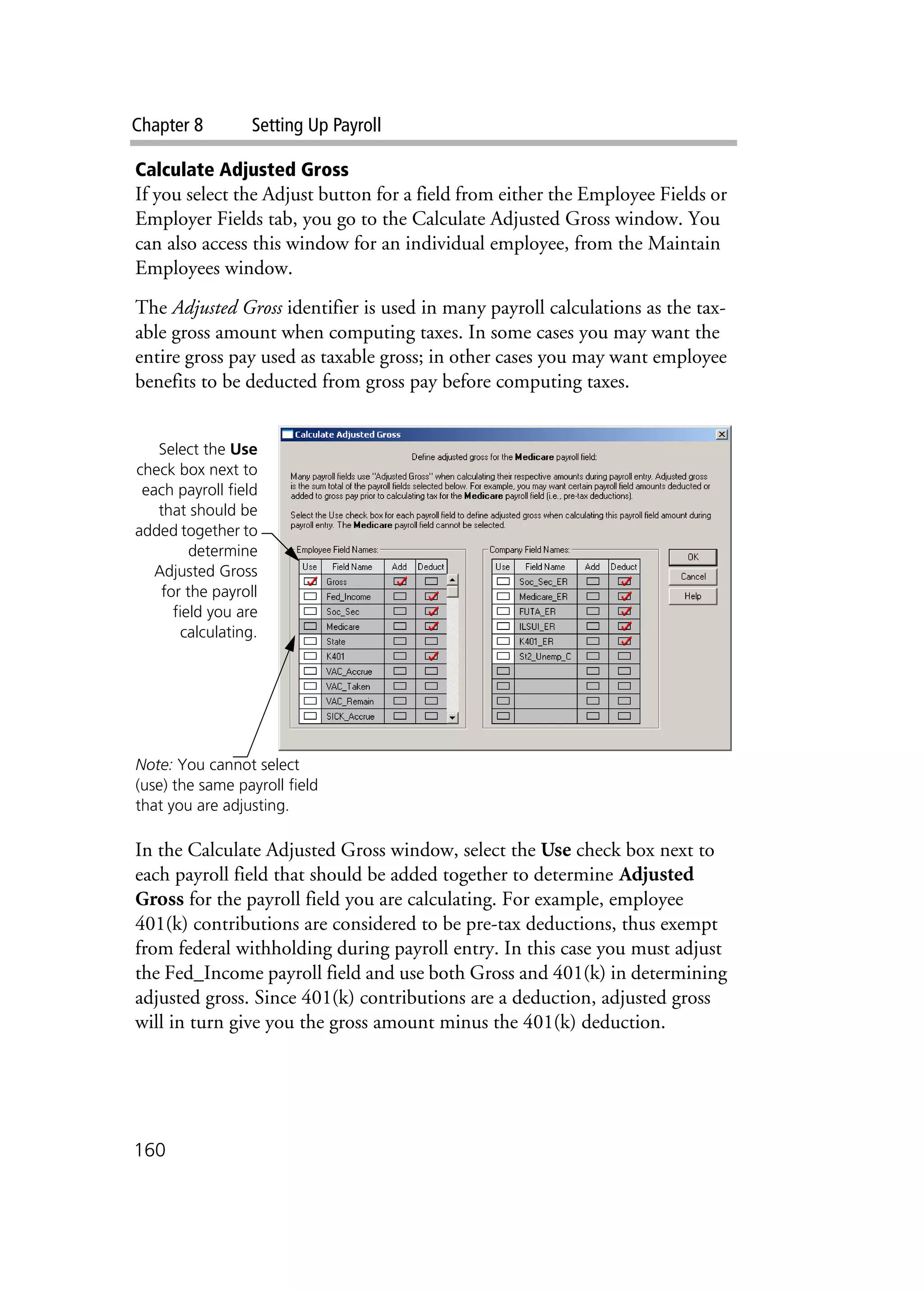 Chapter 8 Setting Up Payroll
160
Calculate Adjusted Gross
If you select the Adjust button for a field from either the Employee Fields or
Employer Fields tab, you go to the Calculate Adjusted Gross window. You
can also access this window for an individual employee, from the Maintain
Employees window.
The Adjusted Gross identifier is used in many payroll calculations as the tax-
able gross amount when computing taxes. In some cases you may want the
entire gross pay used as taxable gross; in other cases you may want employee
benefits to be deducted from gross pay before computing taxes.
In the Calculate Adjusted Gross window, select the Use check box next to
each payroll field that should be added together to determine Adjusted
Gross for the payroll field you are calculating. For example, employee
401(k) contributions are considered to be pre-tax deductions, thus exempt
from federal withholding during payroll entry. In this case you must adjust
the Fed_Income payroll field and use both Gross and 401(k) in determining
adjusted gross. Since 401(k) contributions are a deduction, adjusted gross
will in turn give you the gross amount minus the 401(k) deduction.
Note: You cannot select
(use) the same payroll field
that you are adjusting.
Select the Use
check box next to
each payroll field
that should be
added together to
determine
Adjusted Gross
for the payroll
field you are
calculating.
 