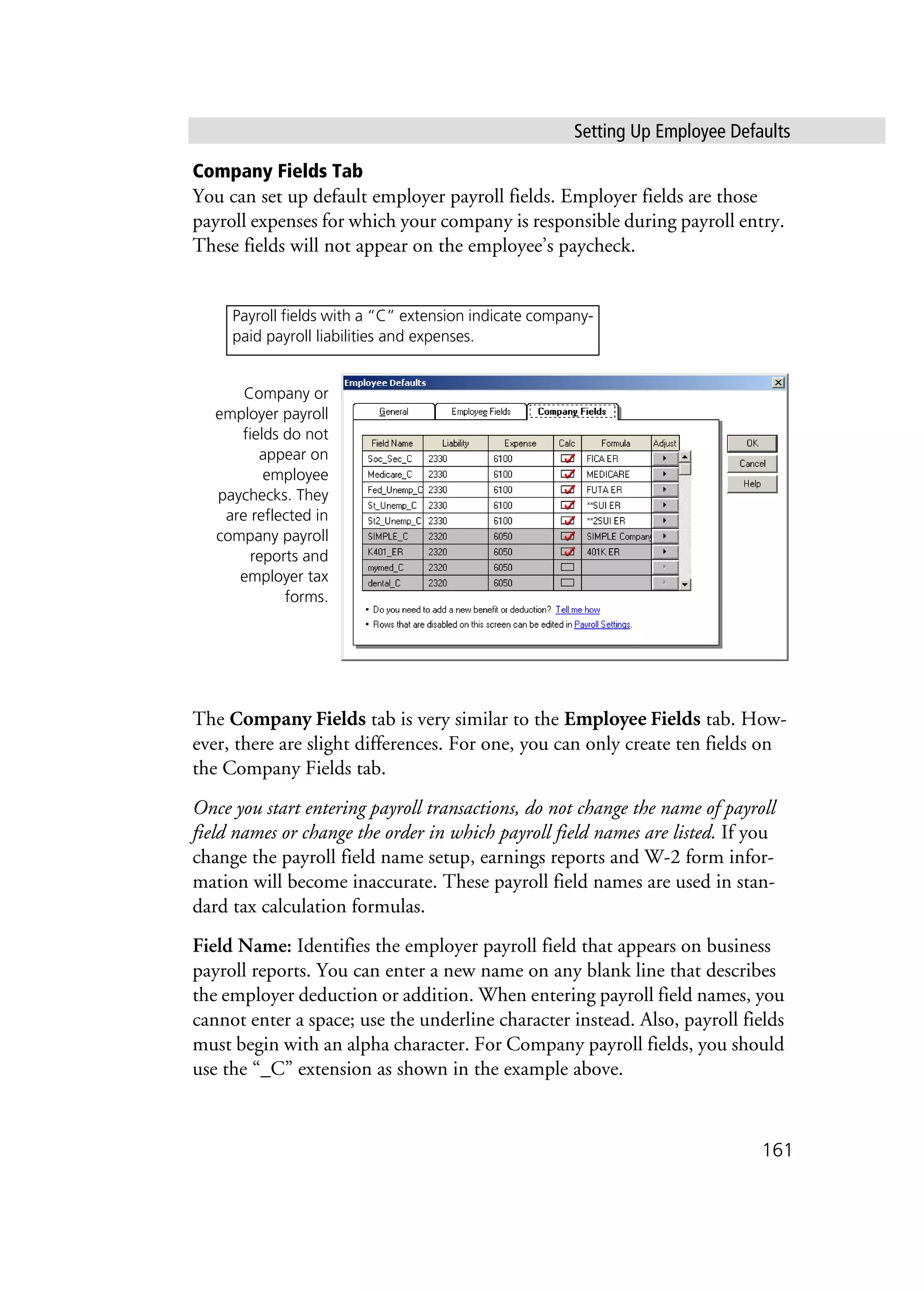 Setting Up Employee Defaults
161
Company Fields Tab
You can set up default employer payroll fields. Employer fields are those
payroll expenses for which your company is responsible during payroll entry.
These fields will not appear on the employee’s paycheck.
The Company Fields tab is very similar to the Employee Fields tab. How-
ever, there are slight differences. For one, you can only create ten fields on
the Company Fields tab.
Once you start entering payroll transactions, do not change the name of payroll
field names or change the order in which payroll field names are listed. If you
change the payroll field name setup, earnings reports and W-2 form infor-
mation will become inaccurate. These payroll field names are used in stan-
dard tax calculation formulas.
Field Name: Identifies the employer payroll field that appears on business
payroll reports. You can enter a new name on any blank line that describes
the employer deduction or addition. When entering payroll field names, you
cannot enter a space; use the underline character instead. Also, payroll fields
must begin with an alpha character. For Company payroll fields, you should
use the “_C” extension as shown in the example above.
Company or
employer payroll
fields do not
appear on
employee
paychecks. They
are reflected in
company payroll
reports and
employer tax
forms.
Payroll fields with a “C” extension indicate company-
paid payroll liabilities and expenses.
 