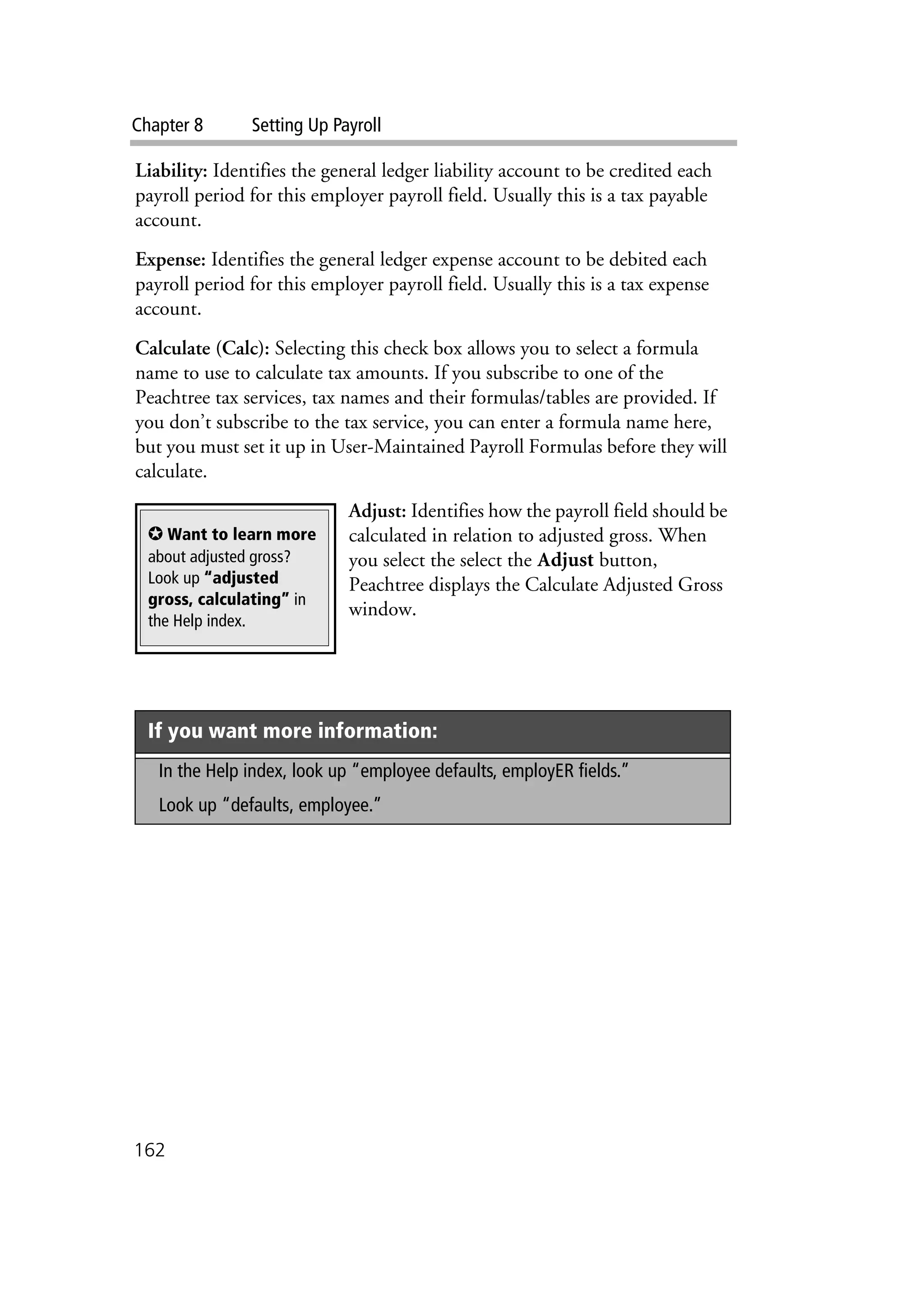 Chapter 8 Setting Up Payroll
162
Liability: Identifies the general ledger liability account to be credited each
payroll period for this employer payroll field. Usually this is a tax payable
account.
Expense: Identifies the general ledger expense account to be debited each
payroll period for this employer payroll field. Usually this is a tax expense
account.
Calculate (Calc): Selecting this check box allows you to select a formula
name to use to calculate tax amounts. If you subscribe to one of the
Peachtree tax services, tax names and their formulas/tables are provided. If
you don’t subscribe to the tax service, you can enter a formula name here,
but you must set it up in User-Maintained Payroll Formulas before they will
calculate.
Adjust: Identifies how the payroll field should be
calculated in relation to adjusted gross. When
you select the select the Adjust button,
Peachtree displays the Calculate Adjusted Gross
window.
If you want more information:
In the Help index, look up “employee defaults, employER fields.”
Look up “defaults, employee.”
✪ Want to learn more
about adjusted gross?
Look up “adjusted
gross, calculating” in
the Help index.
 