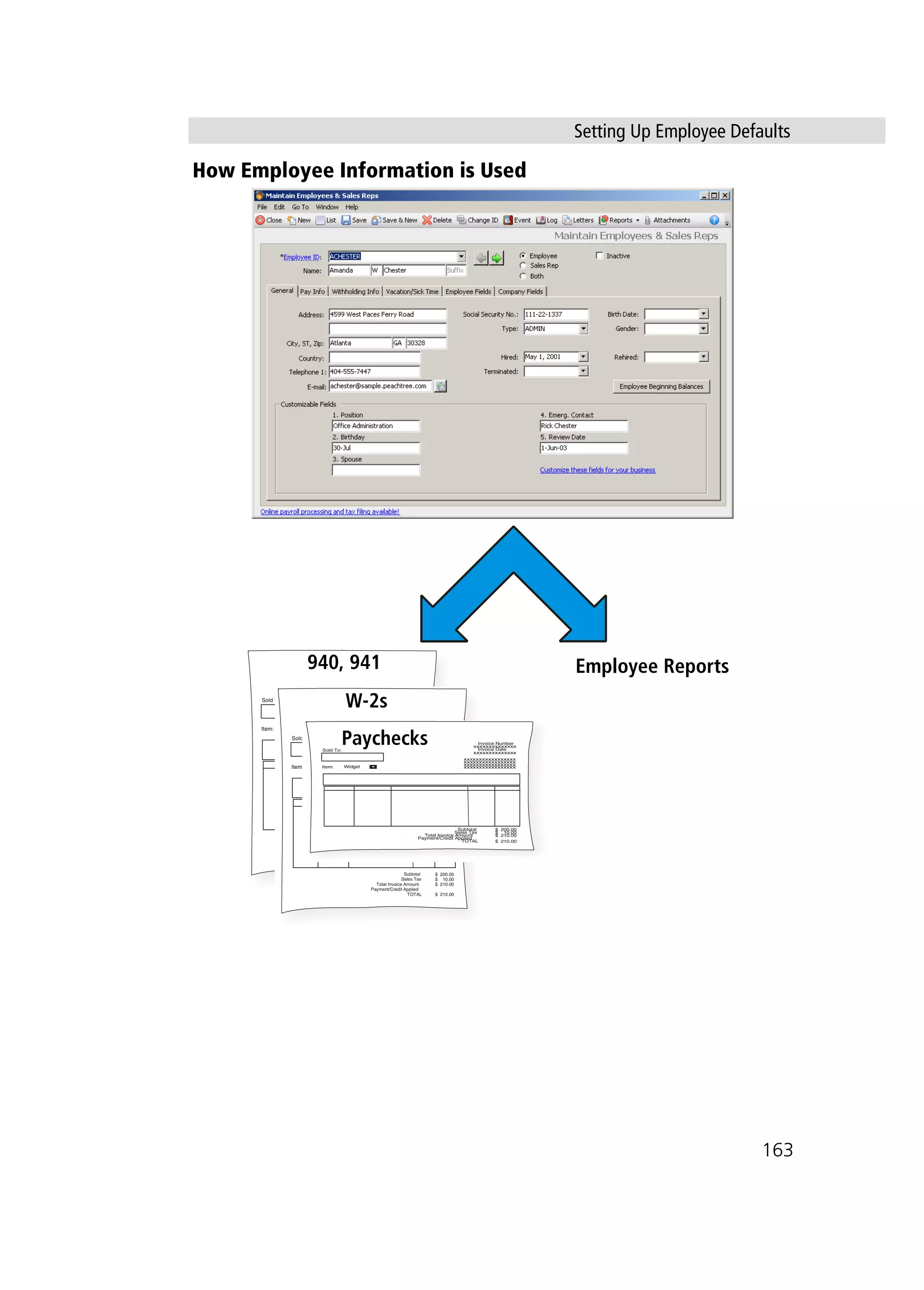 Setting Up Employee Defaults
163
How Employee Information is Used
Employee Reports
xxxxxxxxxxxxxx
xxxxxxxxxxxxxx
xxxxxxxxxxxxxxxxx
xxxxxxxxxxxxxxxxx
xxxxxxxxxxxxxxxxx
xxxxxxxxxxxxxxxxx
Sold To:
Item:
Invoice Number
Invoice Date
Subtotal
Sales Tax
Total Invoice Amount
Payment/Credit Applied
TOTAL
$ 200.00
$ 10.00
$ 210.00
$ 210.00
Widget
xxxxxxxxxxxxxx
xxxxxxxxxxxxxx
xxxxxxxxxxxxxxxxx
xxxxxxxxxxxxxxxxx
xxxxxxxxxxxxxxxxx
xxxxxxxxxxxxxxxxx
Sold To:
Item:
Invoice Number
Invoice Date
Subtotal
Sales Tax
Total Invoice Amount
Payment/Credit Applied
TOTAL
$ 200.00
$ 10.00
$ 210.00
$ 210.00
Widget
xxxxxxxxxxxxxx
xxxxxxxxxxxxxx
xxxxxxxxxxxxxxxxx
xxxxxxxxxxxxxxxxx
xxxxxxxxxxxxxxxxx
xxxxxxxxxxxxxxxxx
Sold To:
Item:
Invoice Number
Invoice Date
Subtotal
Sales Tax
Total Invoice Amount
Payment/Credit Applied
TOTAL
$ 200.00
$ 10.00
$ 210.00
$ 210.00
Widget
Paychecks
W-2s
940, 941
 