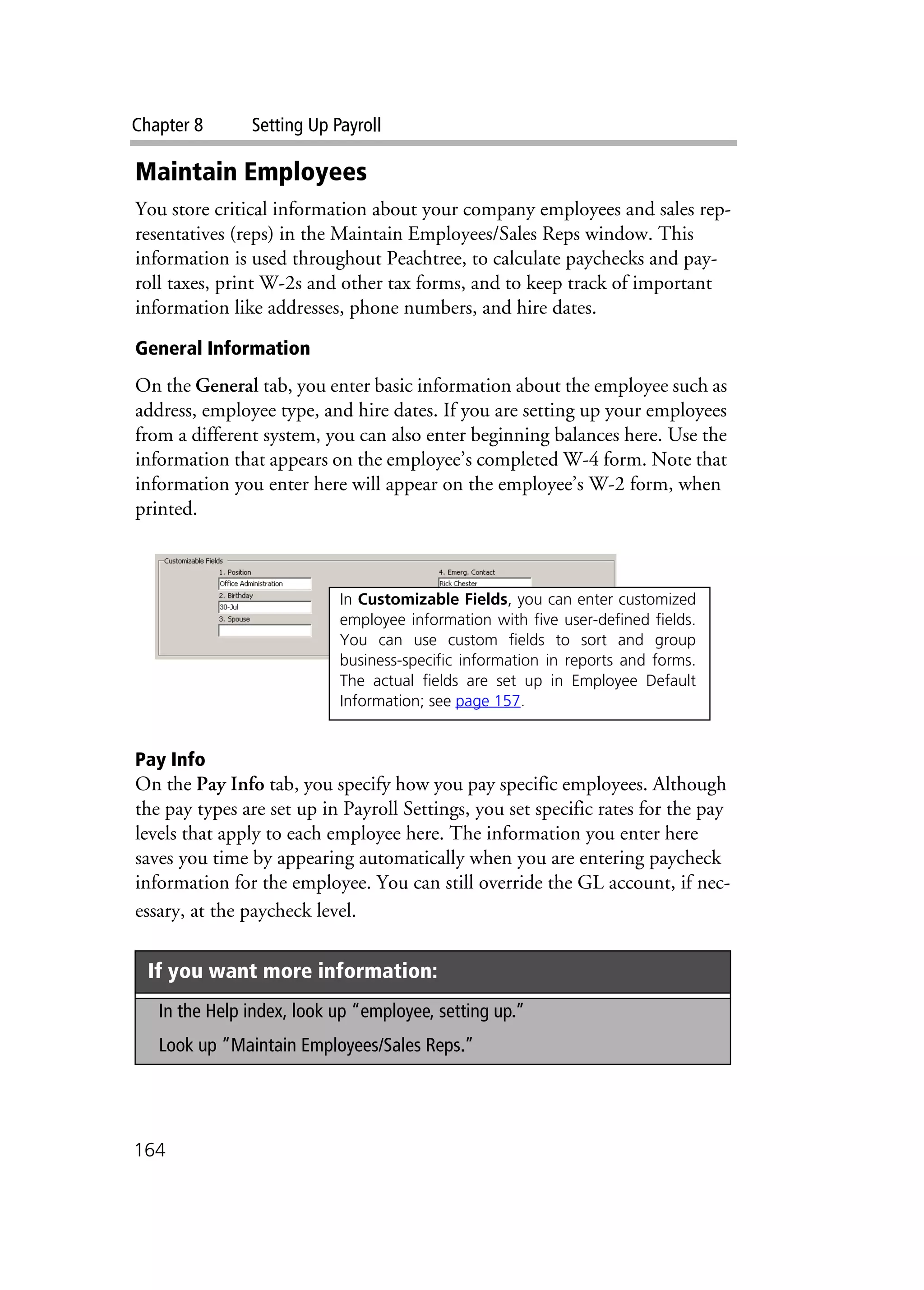 Chapter 8 Setting Up Payroll
164
Maintain Employees
You store critical information about your company employees and sales rep-
resentatives (reps) in the Maintain Employees/Sales Reps window. This
information is used throughout Peachtree, to calculate paychecks and pay-
roll taxes, print W-2s and other tax forms, and to keep track of important
information like addresses, phone numbers, and hire dates.
General Information
On the General tab, you enter basic information about the employee such as
address, employee type, and hire dates. If you are setting up your employees
from a different system, you can also enter beginning balances here. Use the
information that appears on the employee’s completed W-4 form. Note that
information you enter here will appear on the employee’s W-2 form, when
printed.
Pay Info
On the Pay Info tab, you specify how you pay specific employees. Although
the pay types are set up in Payroll Settings, you set specific rates for the pay
levels that apply to each employee here. The information you enter here
saves you time by appearing automatically when you are entering paycheck
information for the employee. You can still override the GL account, if nec-
essary, at the paycheck level.
If you want more information:
In the Help index, look up “employee, setting up.”
Look up “Maintain Employees/Sales Reps.”
In Customizable Fields, you can enter customized
employee information with five user-defined fields.
You can use custom fields to sort and group
business-specific information in reports and forms.
The actual fields are set up in Employee Default
Information; see page 157.
 