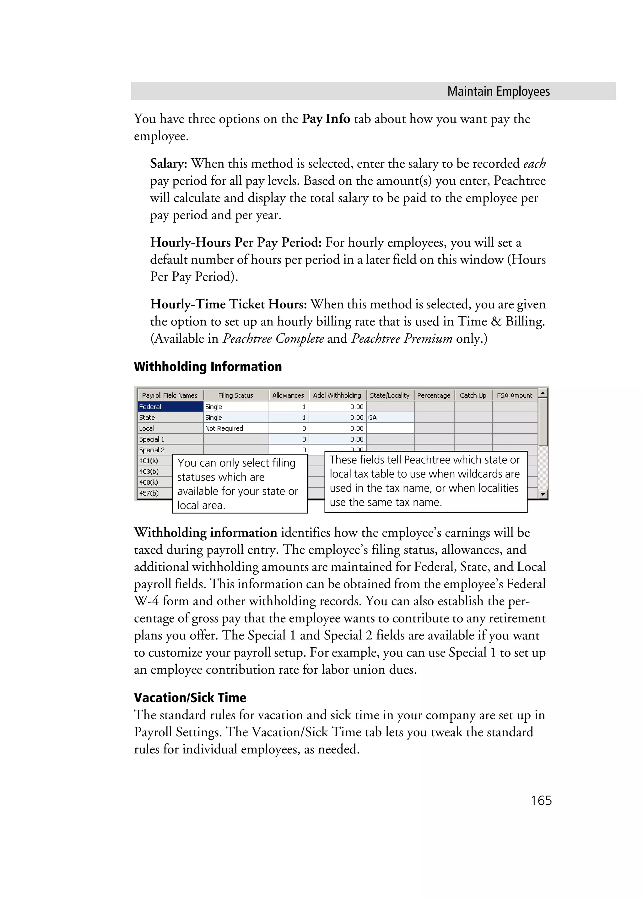 Maintain Employees
165
You have three options on the Pay Info tab about how you want pay the
employee.
Salary: When this method is selected, enter the salary to be recorded each
pay period for all pay levels. Based on the amount(s) you enter, Peachtree
will calculate and display the total salary to be paid to the employee per
pay period and per year.
Hourly-Hours Per Pay Period: For hourly employees, you will set a
default number of hours per period in a later field on this window (Hours
Per Pay Period).
Hourly-Time Ticket Hours: When this method is selected, you are given
the option to set up an hourly billing rate that is used in Time & Billing.
(Available in Peachtree Complete and Peachtree Premium only.)
Withholding Information
Withholding information identifies how the employee’s earnings will be
taxed during payroll entry. The employee’s filing status, allowances, and
additional withholding amounts are maintained for Federal, State, and Local
payroll fields. This information can be obtained from the employee’s Federal
W-4 form and other withholding records. You can also establish the per-
centage of gross pay that the employee wants to contribute to any retirement
plans you offer. The Special 1 and Special 2 fields are available if you want
to customize your payroll setup. For example, you can use Special 1 to set up
an employee contribution rate for labor union dues.
Vacation/Sick Time
The standard rules for vacation and sick time in your company are set up in
Payroll Settings. The Vacation/Sick Time tab lets you tweak the standard
rules for individual employees, as needed.
These fields tell Peachtree which state or
local tax table to use when wildcards are
used in the tax name, or when localities
use the same tax name.
You can only select filing
statuses which are
available for your state or
local area.
 