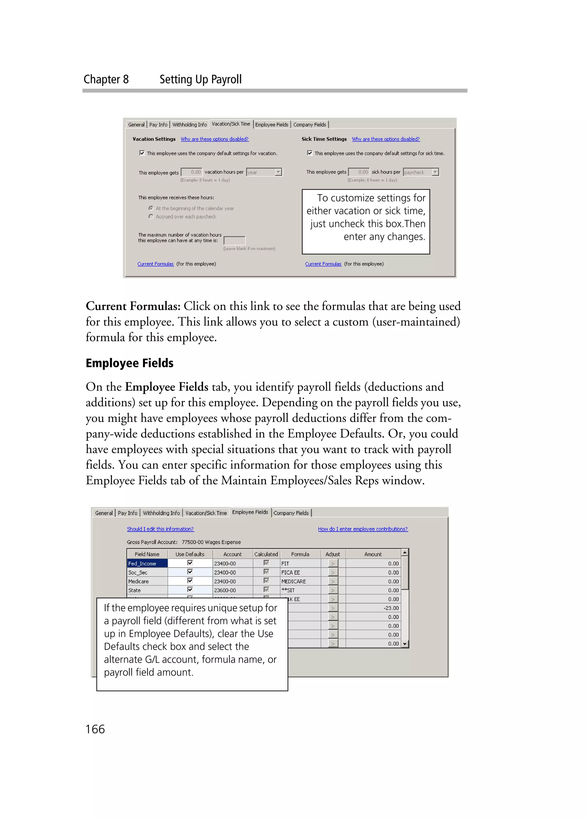 Chapter 8 Setting Up Payroll
166
Current Formulas: Click on this link to see the formulas that are being used
for this employee. This link allows you to select a custom (user-maintained)
formula for this employee.
Employee Fields
On the Employee Fields tab, you identify payroll fields (deductions and
additions) set up for this employee. Depending on the payroll fields you use,
you might have employees whose payroll deductions differ from the com-
pany-wide deductions established in the Employee Defaults. Or, you could
have employees with special situations that you want to track with payroll
fields. You can enter specific information for those employees using this
Employee Fields tab of the Maintain Employees/Sales Reps window.
To customize settings for
either vacation or sick time,
just uncheck this box.Then
enter any changes.
If the employee requires unique setup for
a payroll field (different from what is set
up in Employee Defaults), clear the Use
Defaults check box and select the
alternate G/L account, formula name, or
payroll field amount.
 