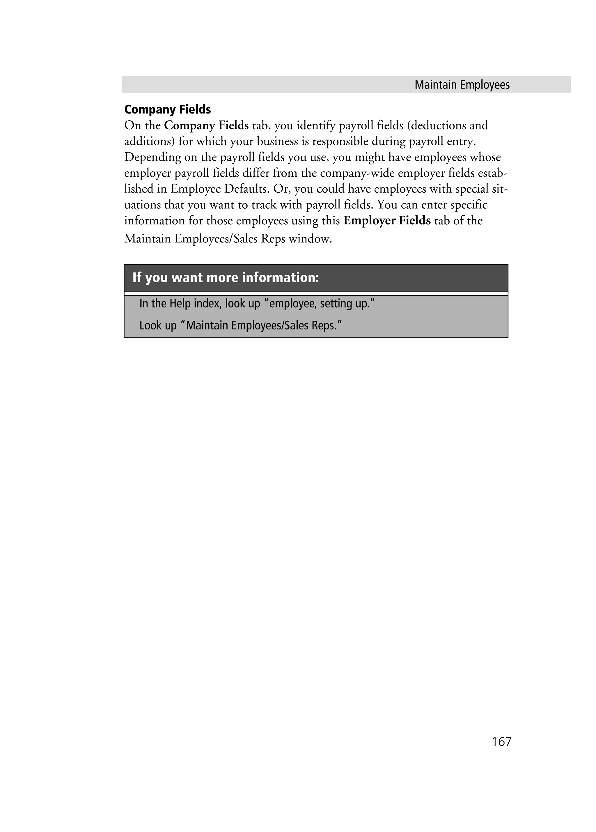Maintain Employees
167
Company Fields
On the Company Fields tab, you identify payroll fields (deductions and
additions) for which your business is responsible during payroll entry.
Depending on the payroll fields you use, you might have employees whose
employer payroll fields differ from the company-wide employer fields estab-
lished in Employee Defaults. Or, you could have employees with special sit-
uations that you want to track with payroll fields. You can enter specific
information for those employees using this Employer Fields tab of the
Maintain Employees/Sales Reps window.
If you want more information:
In the Help index, look up “employee, setting up.”
Look up “Maintain Employees/Sales Reps.”
 