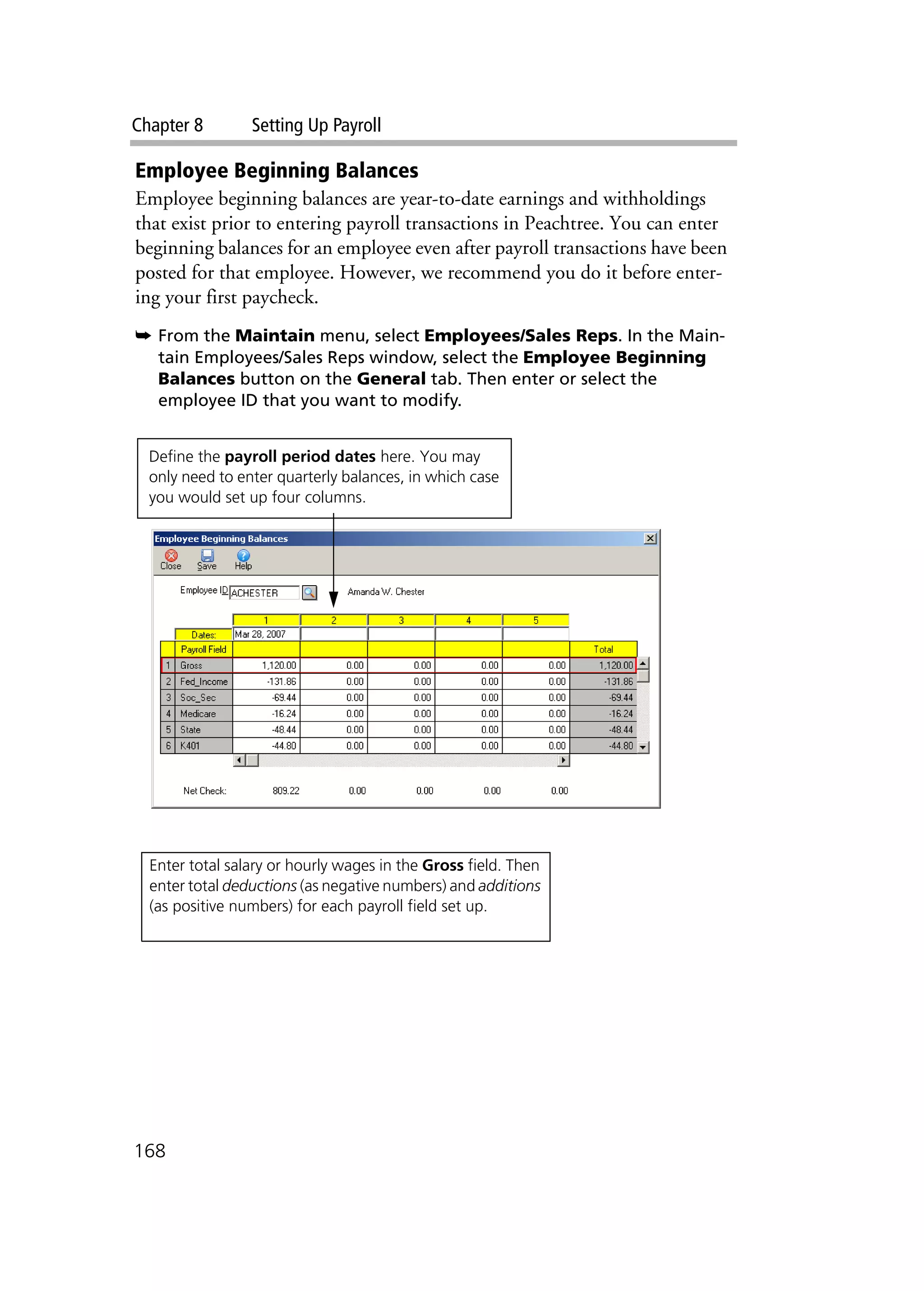 Chapter 8 Setting Up Payroll
168
Employee Beginning Balances
Employee beginning balances are year-to-date earnings and withholdings
that exist prior to entering payroll transactions in Peachtree. You can enter
beginning balances for an employee even after payroll transactions have been
posted for that employee. However, we recommend you do it before enter-
ing your first paycheck.
➥ From the Maintain menu, select Employees/Sales Reps. In the Main-
tain Employees/Sales Reps window, select the Employee Beginning
Balances button on the General tab. Then enter or select the
employee ID that you want to modify.
Define the payroll period dates here. You may
only need to enter quarterly balances, in which case
you would set up four columns.
Enter total salary or hourly wages in the Gross field. Then
enter total deductions (as negative numbers) and additions
(as positive numbers) for each payroll field set up.
 