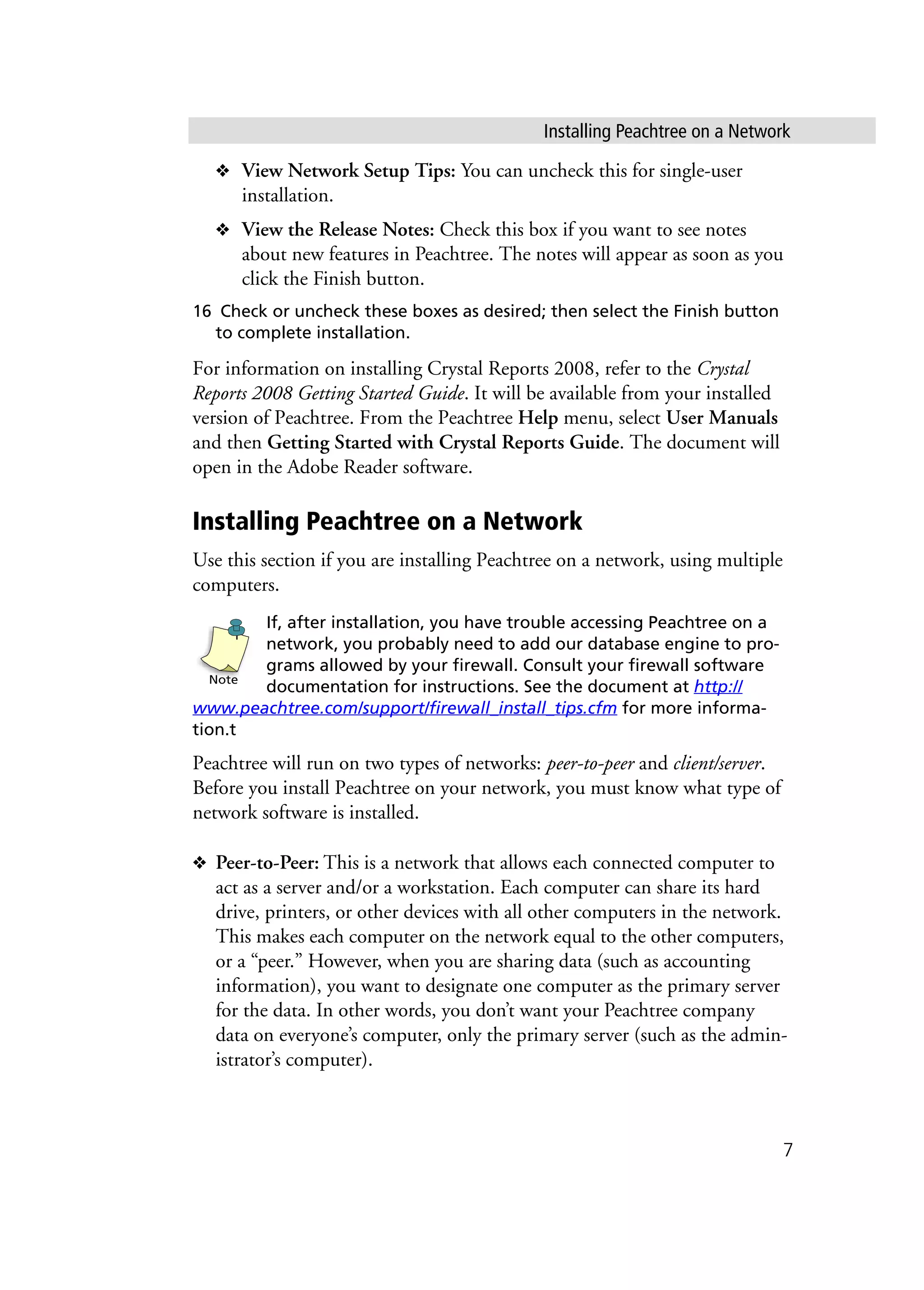 Installing Peachtree on a Network
7
❖ View Network Setup Tips: You can uncheck this for single-user
installation.
❖ View the Release Notes: Check this box if you want to see notes
about new features in Peachtree. The notes will appear as soon as you
click the Finish button.
16 Check or uncheck these boxes as desired; then select the Finish button
to complete installation.
For information on installing Crystal Reports 2008, refer to the Crystal
Reports 2008 Getting Started Guide. It will be available from your installed
version of Peachtree. From the Peachtree Help menu, select User Manuals
and then Getting Started with Crystal Reports Guide. The document will
open in the Adobe Reader software.
Installing Peachtree on a Network
Use this section if you are installing Peachtree on a network, using multiple
computers.
If, after installation, you have trouble accessing Peachtree on a
network, you probably need to add our database engine to pro-
grams allowed by your firewall. Consult your firewall software
documentation for instructions. See the document at http://
www.peachtree.com/support/firewall_install_tips.cfm for more informa-
tion.t
Peachtree will run on two types of networks: peer-to-peer and client/server.
Before you install Peachtree on your network, you must know what type of
network software is installed.
❖ Peer-to-Peer: This is a network that allows each connected computer to
act as a server and/or a workstation. Each computer can share its hard
drive, printers, or other devices with all other computers in the network.
This makes each computer on the network equal to the other computers,
or a “peer.” However, when you are sharing data (such as accounting
information), you want to designate one computer as the primary server
for the data. In other words, you don’t want your Peachtree company
data on everyone’s computer, only the primary server (such as the admin-
istrator’s computer).
Note
 