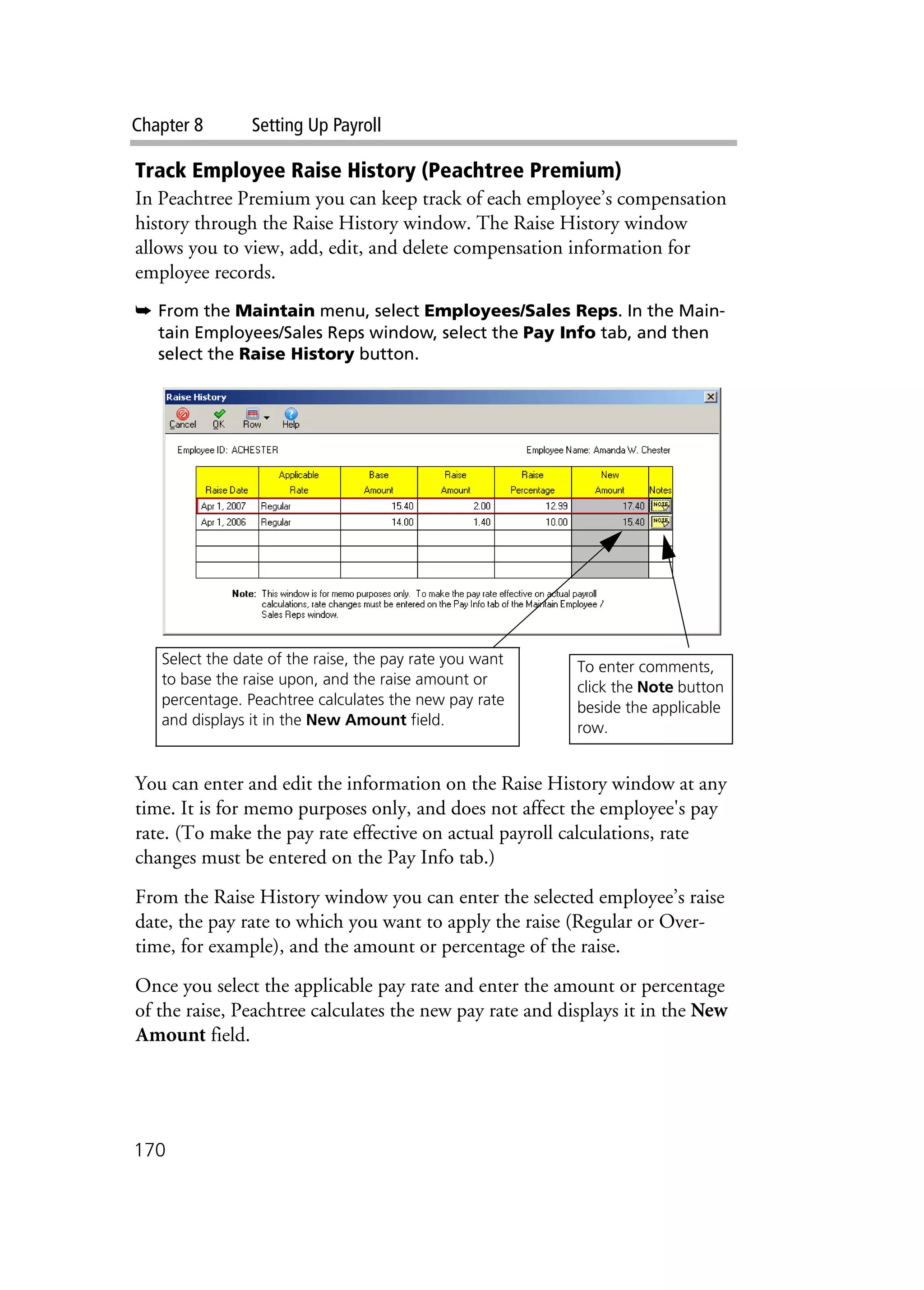 Chapter 8 Setting Up Payroll
170
Track Employee Raise History (Peachtree Premium)
In Peachtree Premium you can keep track of each employee’s compensation
history through the Raise History window. The Raise History window
allows you to view, add, edit, and delete compensation information for
employee records.
➥ From the Maintain menu, select Employees/Sales Reps. In the Main-
tain Employees/Sales Reps window, select the Pay Info tab, and then
select the Raise History button.
You can enter and edit the information on the Raise History window at any
time. It is for memo purposes only, and does not affect the employee's pay
rate. (To make the pay rate effective on actual payroll calculations, rate
changes must be entered on the Pay Info tab.)
From the Raise History window you can enter the selected employee’s raise
date, the pay rate to which you want to apply the raise (Regular or Over-
time, for example), and the amount or percentage of the raise.
Once you select the applicable pay rate and enter the amount or percentage
of the raise, Peachtree calculates the new pay rate and displays it in the New
Amount field.
Select the date of the raise, the pay rate you want
to base the raise upon, and the raise amount or
percentage. Peachtree calculates the new pay rate
and displays it in the New Amount field.
To enter comments,
click the Note button
beside the applicable
row.
 