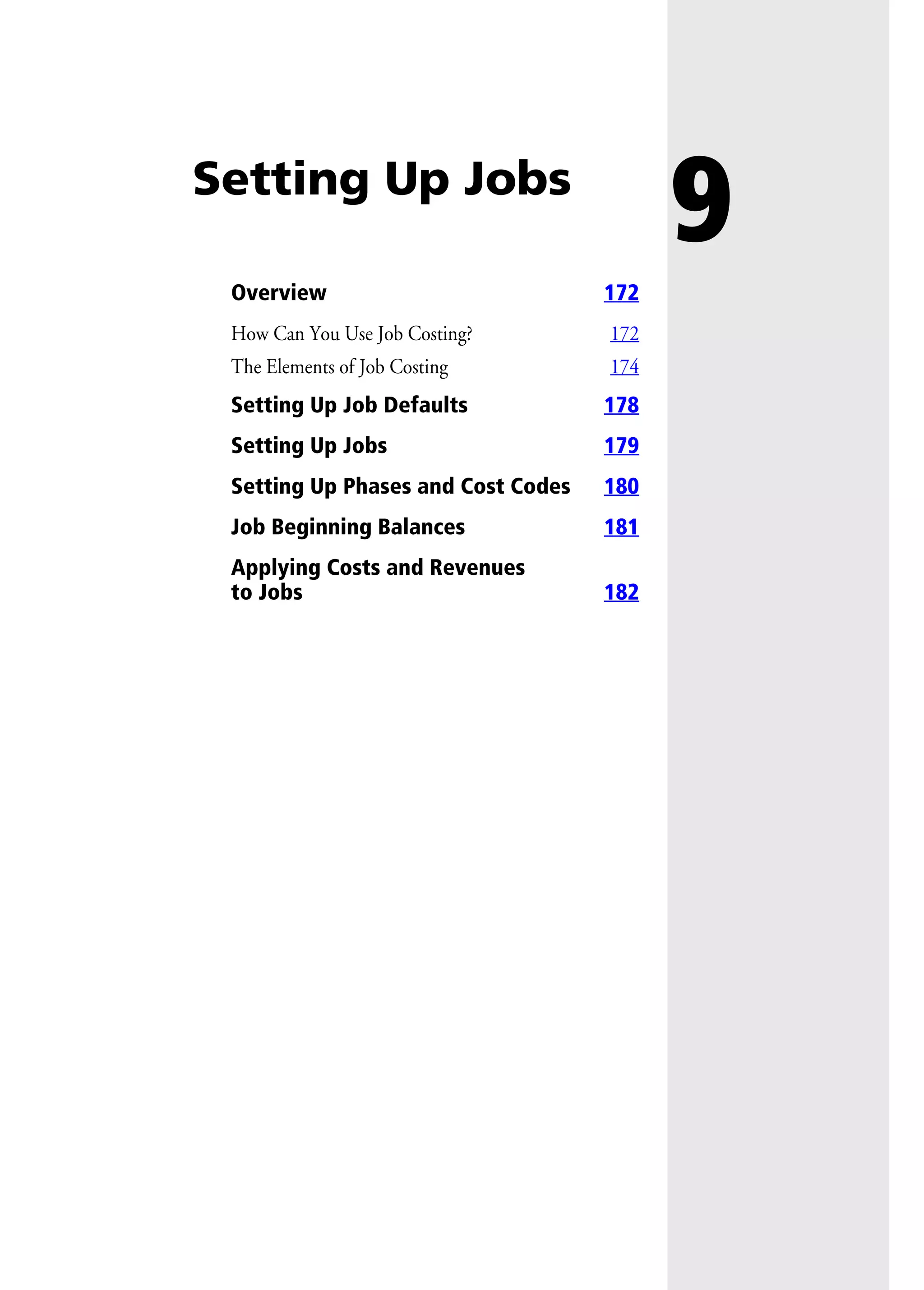 9Setting Up Jobs
Overview 172
How Can You Use Job Costing? 172
The Elements of Job Costing 174
Setting Up Job Defaults 178
Setting Up Jobs 179
Setting Up Phases and Cost Codes 180
Job Beginning Balances 181
Applying Costs and Revenues
to Jobs 182
 