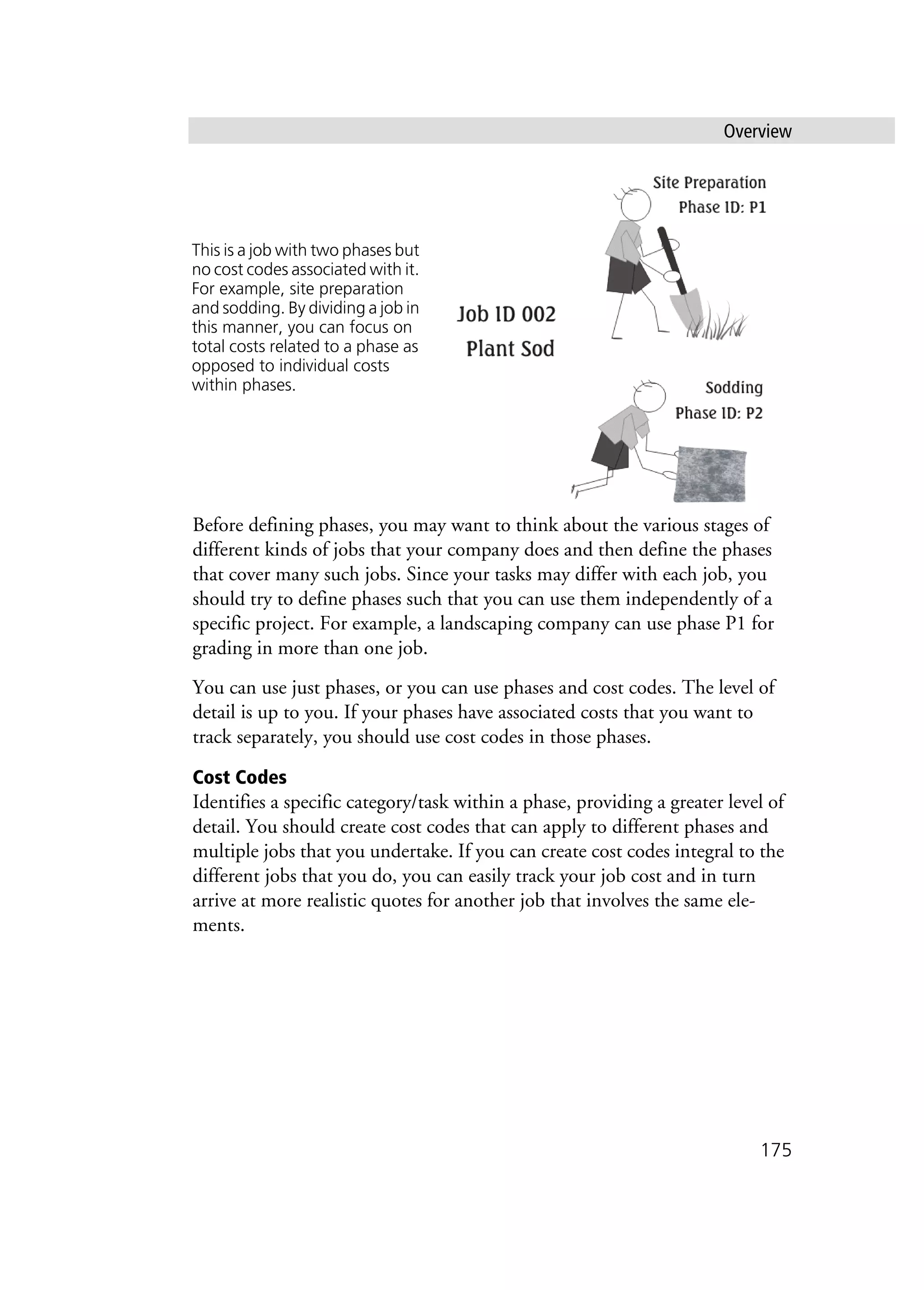 Overview
175
Before defining phases, you may want to think about the various stages of
different kinds of jobs that your company does and then define the phases
that cover many such jobs. Since your tasks may differ with each job, you
should try to define phases such that you can use them independently of a
specific project. For example, a landscaping company can use phase P1 for
grading in more than one job.
You can use just phases, or you can use phases and cost codes. The level of
detail is up to you. If your phases have associated costs that you want to
track separately, you should use cost codes in those phases.
Cost Codes
Identifies a specific category/task within a phase, providing a greater level of
detail. You should create cost codes that can apply to different phases and
multiple jobs that you undertake. If you can create cost codes integral to the
different jobs that you do, you can easily track your job cost and in turn
arrive at more realistic quotes for another job that involves the same ele-
ments.
This is a job with two phases but
no cost codes associated with it.
For example, site preparation
and sodding. By dividing a job in
this manner, you can focus on
total costs related to a phase as
opposed to individual costs
within phases.
 