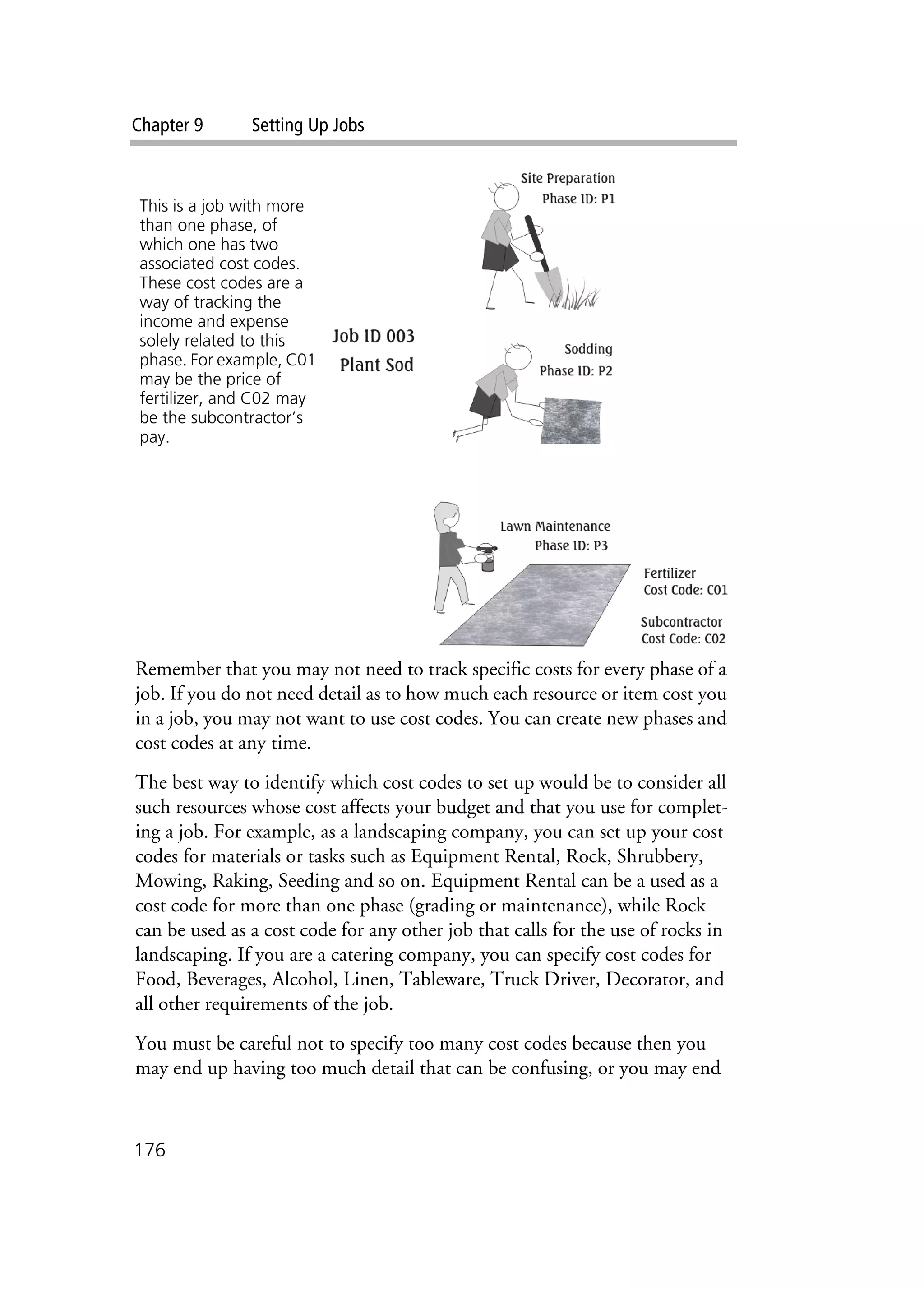 Chapter 9 Setting Up Jobs
176
Remember that you may not need to track specific costs for every phase of a
job. If you do not need detail as to how much each resource or item cost you
in a job, you may not want to use cost codes. You can create new phases and
cost codes at any time.
The best way to identify which cost codes to set up would be to consider all
such resources whose cost affects your budget and that you use for complet-
ing a job. For example, as a landscaping company, you can set up your cost
codes for materials or tasks such as Equipment Rental, Rock, Shrubbery,
Mowing, Raking, Seeding and so on. Equipment Rental can be a used as a
cost code for more than one phase (grading or maintenance), while Rock
can be used as a cost code for any other job that calls for the use of rocks in
landscaping. If you are a catering company, you can specify cost codes for
Food, Beverages, Alcohol, Linen, Tableware, Truck Driver, Decorator, and
all other requirements of the job.
You must be careful not to specify too many cost codes because then you
may end up having too much detail that can be confusing, or you may end
This is a job with more
than one phase, of
which one has two
associated cost codes.
These cost codes are a
way of tracking the
income and expense
solely related to this
phase. For example, C01
may be the price of
fertilizer, and C02 may
be the subcontractor’s
pay.
 