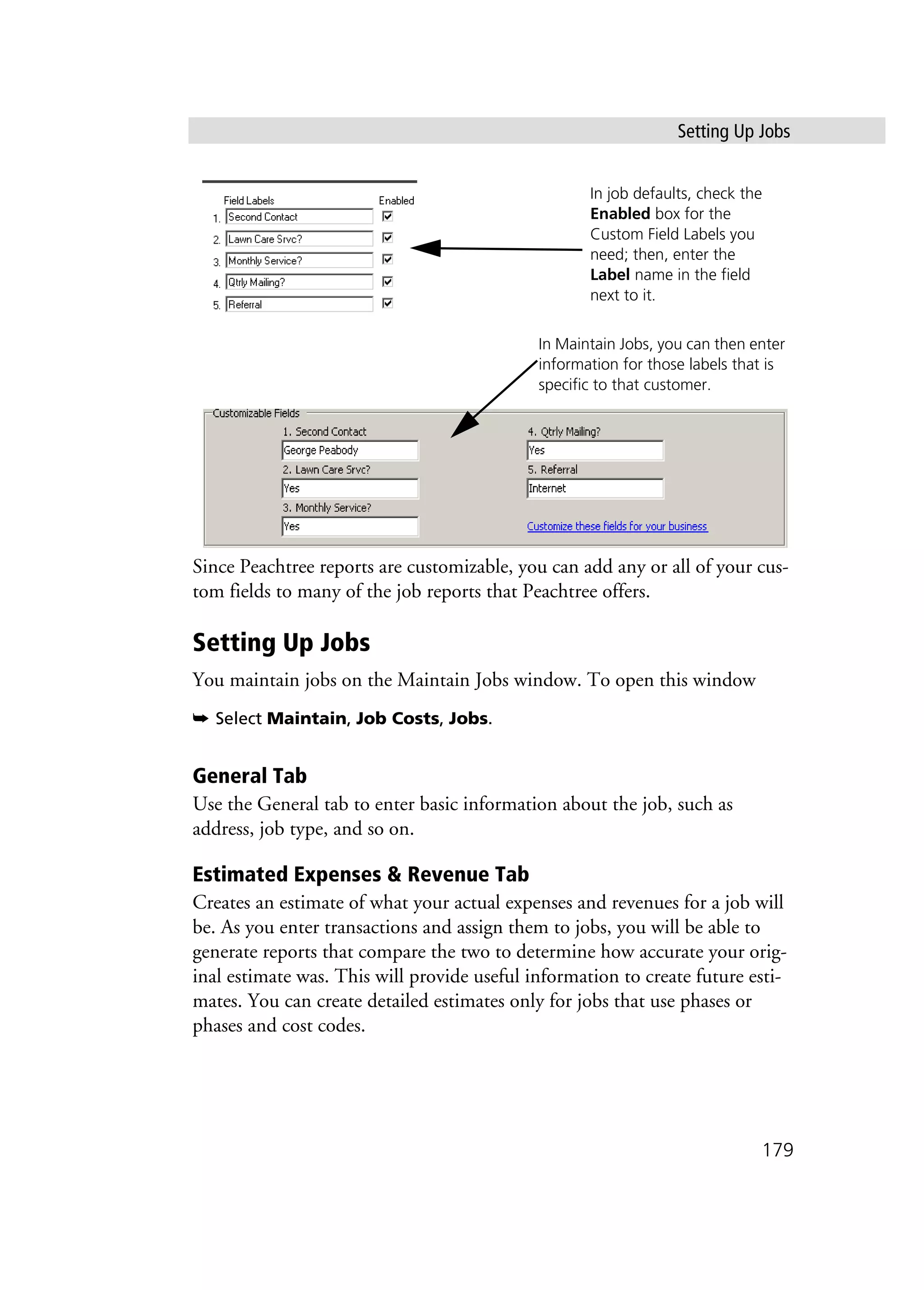 Setting Up Jobs
179
Since Peachtree reports are customizable, you can add any or all of your cus-
tom fields to many of the job reports that Peachtree offers.
Setting Up Jobs
You maintain jobs on the Maintain Jobs window. To open this window
➥ Select Maintain, Job Costs, Jobs.
General Tab
Use the General tab to enter basic information about the job, such as
address, job type, and so on.
Estimated Expenses & Revenue Tab
Creates an estimate of what your actual expenses and revenues for a job will
be. As you enter transactions and assign them to jobs, you will be able to
generate reports that compare the two to determine how accurate your orig-
inal estimate was. This will provide useful information to create future esti-
mates. You can create detailed estimates only for jobs that use phases or
phases and cost codes.
In job defaults, check the
Enabled box for the
Custom Field Labels you
need; then, enter the
Label name in the field
next to it.
In Maintain Jobs, you can then enter
information for those labels that is
specific to that customer.
 