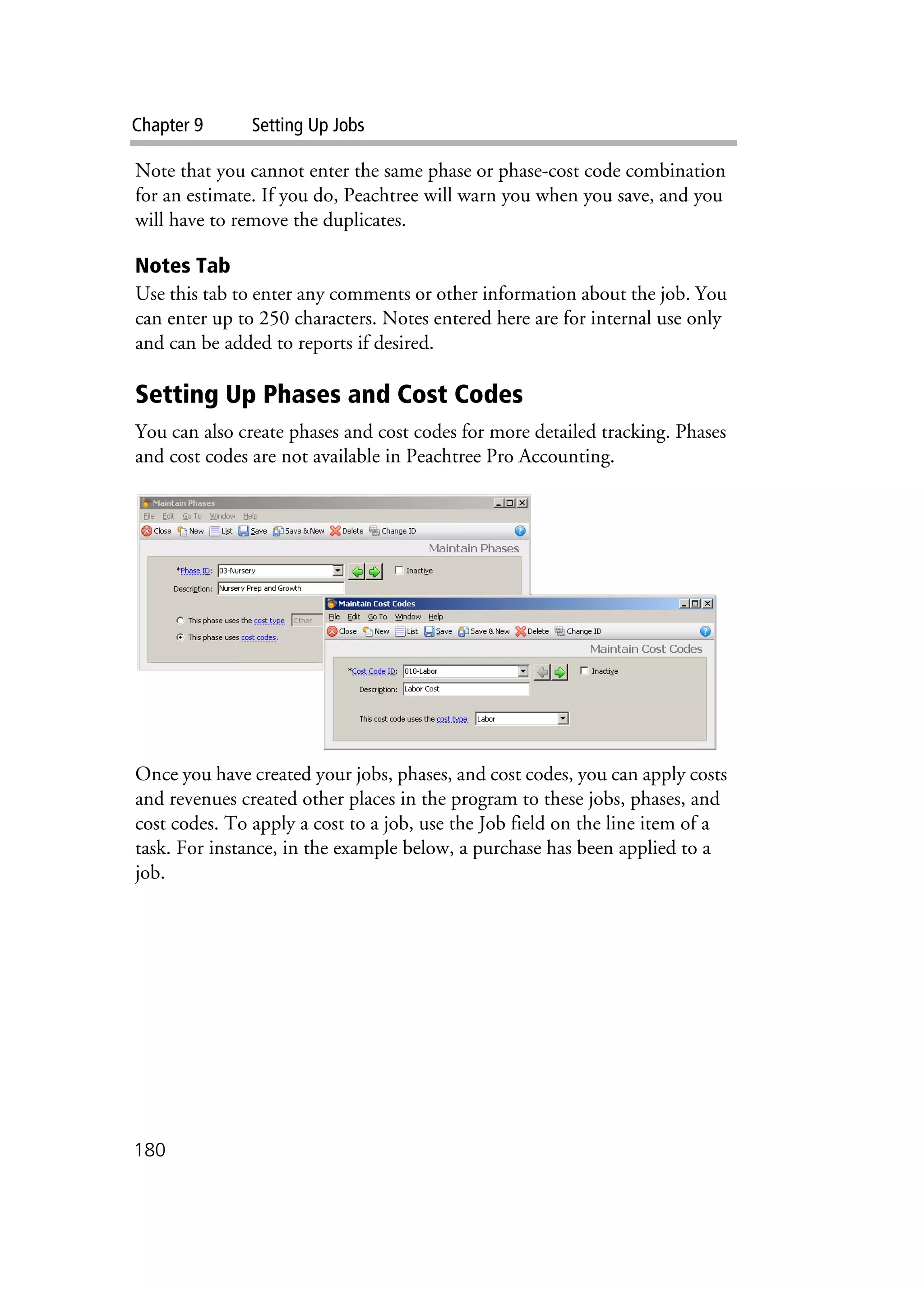 Chapter 9 Setting Up Jobs
180
Note that you cannot enter the same phase or phase-cost code combination
for an estimate. If you do, Peachtree will warn you when you save, and you
will have to remove the duplicates.
Notes Tab
Use this tab to enter any comments or other information about the job. You
can enter up to 250 characters. Notes entered here are for internal use only
and can be added to reports if desired.
Setting Up Phases and Cost Codes
You can also create phases and cost codes for more detailed tracking. Phases
and cost codes are not available in Peachtree Pro Accounting.
Once you have created your jobs, phases, and cost codes, you can apply costs
and revenues created other places in the program to these jobs, phases, and
cost codes. To apply a cost to a job, use the Job field on the line item of a
task. For instance, in the example below, a purchase has been applied to a
job.
 