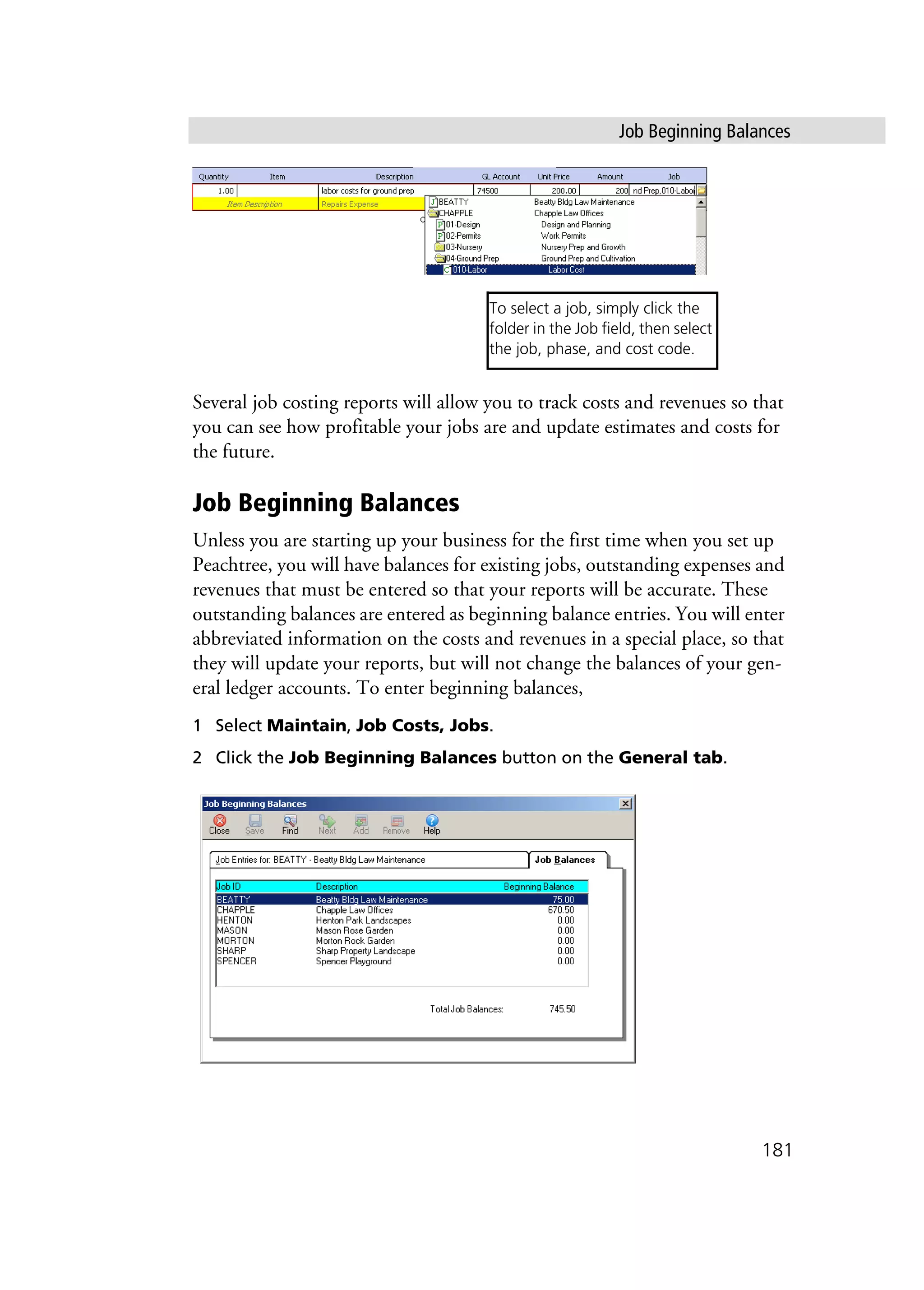 Job Beginning Balances
181
Several job costing reports will allow you to track costs and revenues so that
you can see how profitable your jobs are and update estimates and costs for
the future.
Job Beginning Balances
Unless you are starting up your business for the first time when you set up
Peachtree, you will have balances for existing jobs, outstanding expenses and
revenues that must be entered so that your reports will be accurate. These
outstanding balances are entered as beginning balance entries. You will enter
abbreviated information on the costs and revenues in a special place, so that
they will update your reports, but will not change the balances of your gen-
eral ledger accounts. To enter beginning balances,
1 Select Maintain, Job Costs, Jobs.
2 Click the Job Beginning Balances button on the General tab.
To select a job, simply click the
folder in the Job field, then select
the job, phase, and cost code.
 
