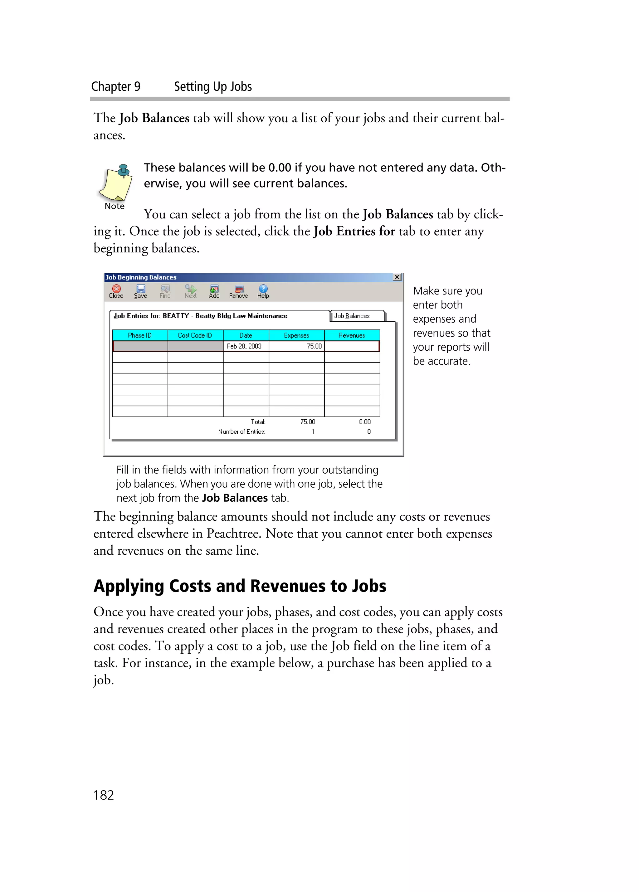 Chapter 9 Setting Up Jobs
182
The Job Balances tab will show you a list of your jobs and their current bal-
ances.
These balances will be 0.00 if you have not entered any data. Oth-
erwise, you will see current balances.
You can select a job from the list on the Job Balances tab by click-
ing it. Once the job is selected, click the Job Entries for tab to enter any
beginning balances.
The beginning balance amounts should not include any costs or revenues
entered elsewhere in Peachtree. Note that you cannot enter both expenses
and revenues on the same line.
Applying Costs and Revenues to Jobs
Once you have created your jobs, phases, and cost codes, you can apply costs
and revenues created other places in the program to these jobs, phases, and
cost codes. To apply a cost to a job, use the Job field on the line item of a
task. For instance, in the example below, a purchase has been applied to a
job.
Note
Make sure you
enter both
expenses and
revenues so that
your reports will
be accurate.
Fill in the fields with information from your outstanding
job balances. When you are done with one job, select the
next job from the Job Balances tab.
 